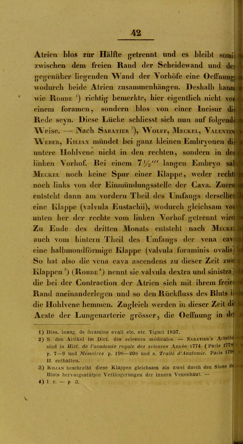 Atrien blos zur Hälfte g:etrennt und es bleibt sonai zwischen dem freien Rand der Scheidewand und g^e{ycnüber liegenden Wand der Vorhöfe eine Oeflnun wodurcli beide Atrien zusammenhängen. Deshall) ka wie RonDE ') richtig bemerkte, hier eigentlich nicht v' einem foramen, sondern blos von einer Incisur di Rede seyn. Diese Lücke schliesst sich nun auf folgen li\'^eise. — Nach Sabatier Wolff, 3Ieckel, Valenx WebeIr, Kiliaa' mündet bei ganz kleinen Embryonen untere Hohlvenc nicht in den rechten, sondern in d© linken Vorhof. Rei einem 7%' langen Embryo a Meckel noch keine Spur einer Klappe, weder rech noch links von der Einmündungsstcllc der Cava. Zue entsteht dann am vordem Tbcil des Umfangs derselbe eine liilappe (valvula Eustachii), wodurch gleichsam v unten her der rechte vom linken Vorhof getrennt wi Zu Ende des dritten Monats entsteht nach Meck auch vom hintern Theil des Umfangs der vena c eine lialbmondlormige Klappe (valvula foraminis ov*»'' So hat also die vena cava ascendens zu dieser Zeit z Klappen ^) (Rohde *) nennt sie valvula dexlra und sinistra die bei der Contraetion der Atrien sieh mit ihrem freie Rand aneinanderlegen und so den Rückfluss des Rluts die Hohlvene hemmen. Zugleich werden in dieser Zeit Acsle der Lungenarterie grösser, die Oeffnung in d 13 Diss. inaug. de foramine ovali etc. etc. Tiguii 1837. 2) S. tieii Artikel im Dict. des sciences medicales. — Sabatikr's Arftelt sind in Hist. de l'academie royale des sciences Aniiee 1774 Cl'S'is 177 p. 7—9 und Memoires p. 198—208 und s. Traite d'Anatomie. l'aiis 17 II. eiitliallen. 3) Kilian beschreibt diese Klappen gleichsam als zwei durch den Stosa * Bluts hcrvorgestülple Vcrliingcrungen der innern Venenhaut, — *) 1 c, — p 3.