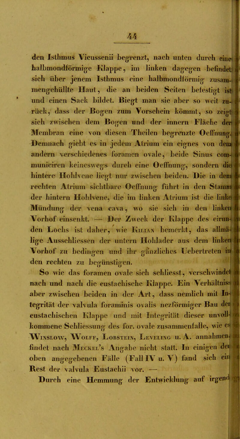 deu Isthmus Vicussenii begrenzt, nach unten durch einet halbmondförmige Klappe, im linken dagegen befindet) sich über jenem Istlimus eine halbmondförmig zusam-» mengehüllte Haut, die an beiden Seiten befestigt isb und einen Sack bildet. Biegt man sie aber so weit zu-> rück, dass der Bogen zum Vorscliein kömmt, so zeigH sieh zwischen dem Bogen und der Innern Fläche der» Membran eine von diesen Theilen begrenzte Oeflnungj Demnach giebt es in jedem Atrium ein eignes \on denai andern verschiedenes Ibramen ovale, beide Sinus com^ municiren keineswegs durch eine OefTnung, sondern dio hintere llohlvcne liegt niu* zwischen beiden. Die in dem rechten Atrium sichtbare OefTnung ftihrt in den Stamm der hintern Uohlvenc, die im linken Atrium ist die linko sj Mündung der vena cava, wo sie sich in den linken U Vorhof einsenkt. — Der Zweck der Klappe des eirun- ,1 den Lochs ist daher, wie Kilian bemerkt, das allmä- I lige Ausschliessen der imtern Hohladcr aus dem linken i Vorhof zu bedingen und ihr gänzliches Uebertreten i ii den rechten zu begünstigen. i So wie das foramen ovale sich schliesst, verschwinde* si nach und nach die eustachische Klappe. Ein Verhältnis*- i aber zwischen beiden in der Art, dass nemlich mit In- tegrität der valvula foraminis ovalis nezformiger Bau dci eustachischen Klappe und mit Integrität dieser un^('!i kommene Schliessung des for. ovale zusammenfalle, \\k ^'^ WiNSLOw, WoLFF, LoBSTEiK, Leveling u. A. annahmen^ findet nach Meckel's Angabe nicht statt. In einigen der oben angegebenen Fälle (FallIVu. V) fand sich ei» Rest der valvula Eustachii vor. — i Durch eine Hemmung der Entwicklung auf irgend