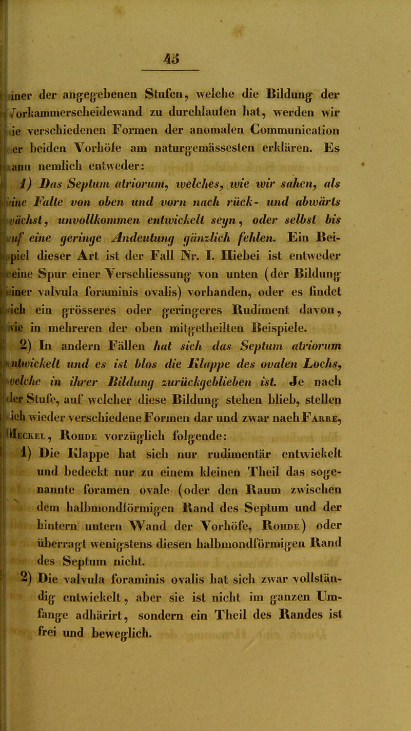 laer der augegebeaen Stiifcn, welche die Bildung^ der orkainmersclieidewand zu durchlaufen hat, werden wir ie verschiedenen Formen der anomalen Gommunication er beiden Vorhöfe am naturg-emässesten erklären. Es ann nemlich entweder: Ii, i) Das Septum atriorum^ welches, tvie wir sahen, als fuine Falle von oben und vorn nach rück- und abwärts wächst, unvollkommen entwickelt seyn^ oder selbst bis tt^ eine geringe Andeutung gänzlich fehlen. Ein Bei- ^iel dieser Art ist der Fall Nr. I. Hiebei ist entweder Sjeine Spur einer Yerschliessung: von unten (der Bildung: iuaer valvula foraminis ovalis) vorhanden, oder es findet ddi ein grösseres oder geringeres Rudiment davon, wiuB in mehreren der oben mitgetheilten Beispiele. 2) In andern Fällen hat sich das Septum atriorum ickelt und es ist blos die Klappe des ovalen Lochs, welche in ilwer Bildung zurückgeblieben ist Je nach f Stufe, auf welcher diese Bildung stehen blieb, stellen ih wieder verschiedene Formen dar und zwar nach Farre, Äeckel, Rohde vorzüglich folgende: 1) Die Klappe hat sich nur rudimentär entwickelt und bedeckt nur zu einem kleinen Theil das soge- nannte foramen ovale (oder den Raum zwischen dem halbmondförmigen Rand des Septum und der hintern untern Wand der Vorhöfe, Roude) oder überragt wenigstens diesen halbmondförmigen Rand des Septum nicht. 2) Die valvula foraminis ovalis hat sich zwar vollstän- dig entwickelt, aber sie ist nicht im ganzen Um- fange adhärirt, sondern ein Theil des Randes ist frei und beweglich.