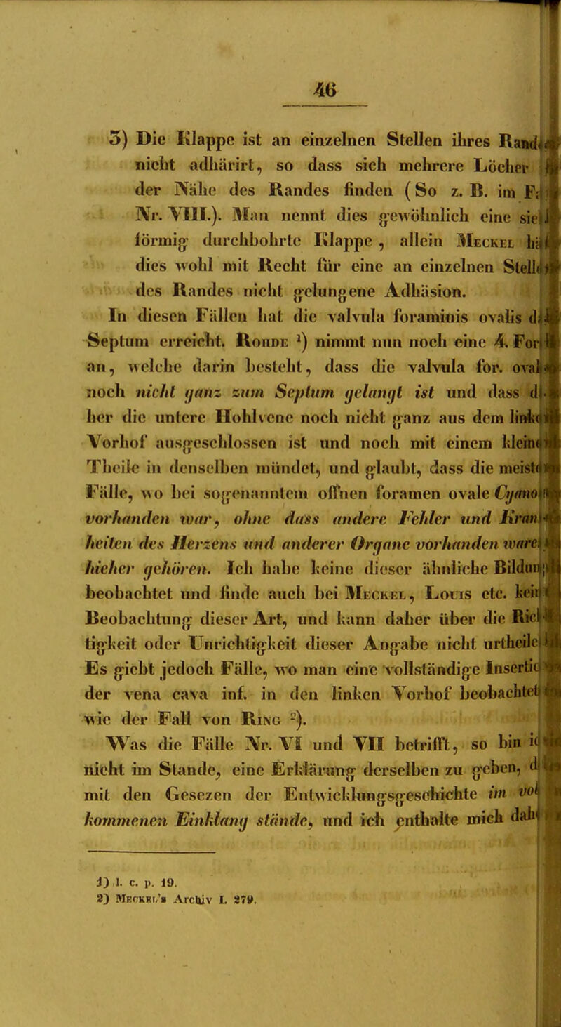 5) Die Klappe ist an einzelnen Stellen ihres Ra- nicht «dhärirt, so dass sich mehrere Löcher der ISähe des Randes finden (So z. R. im Nr. YIII.). Man nennt dies gewöhnlich eine si iörmig: durchbohrte Klappe , allein Meckel h' dies >vohl mit Recht liir eine an einzelnen Stell des Randes nicht g-elungene Adhäsion. In diesen Fällen hat die valvnla foraminis ovalis d Seplum erreicht. Roiide ^) nimmt nun noch eine A% F an, welche darin Lesteht, dass die valvnla for. o' noch nicitl fjanz zum Septum gelangt ist und dass her die untere Hohlvene noch nicht ganz aus dein Iii Vorhof ausgeschlossen ist und noch mit einem M&a Thoiic in <lenselben mündet, und glaubt, dass die meist Fälle, wo bei sogenanntem offnen foramen ovale O/ vorhanden war , ohne dass andere Fehler und Kr heitcn des Herzens und anderer Orqane vorhanden vo hteher gehören. Ich habe heine dieser ähnliche Bild« beobachtet und finde auch bei Meckel , Louis etc. Reobachtung dieser Art, und hann daher über die tigheit oder Unrichtigkeit dieser Ang-abe nicht urtheil Es gicbl jedoch Fälle, wo man eine vollständige Inserli der vena cava inf. in den linken Vorhof beobacht me der Fall von Ring Was die FiiUe Nr. VI und VII betrifilt, so bin i nicht im Stande, eine Erklärung derselben zu g'cbcn, mit den Gesezcn der Entwicklungsgeschichte iin kornmenen Einklang stände, und ich ^jnthalte mich dah J) 1. c. 1). 19. 2) Mkckki,'» ArcUiv I. 87».