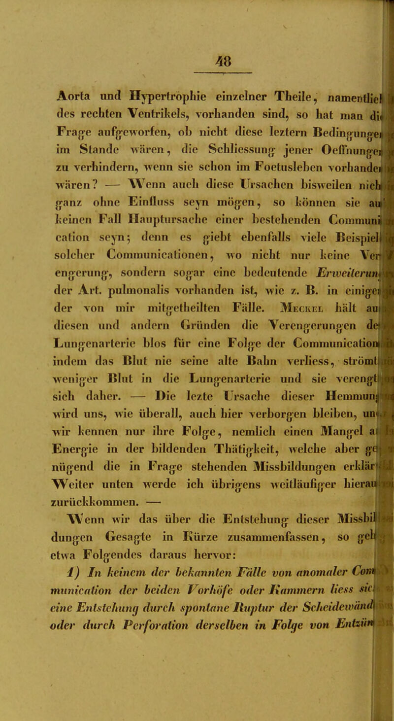 48 Aorta und Hj'pertröphie einzelner Theile, namentlicl des rechten Ventrikels, vorhanden sind, so hat man diid Fragte aufg-eworfen, ob nicht diese leztern Bedinfrung-eiJ im Stande wären, die Schliessung^ jener Oeflnung-e^t zu verhindern, wenn sie schon im Foetusleben vorhande^jl wären? — AVenn auch diese Ursachen bisweilen niel jjanz ohne Einihiss sejTi mög^en, so können sie auf^ keinen Fall Haiiptursache einer bestehenden Gommunijl cation seyn; denn es giebt ebenfalls viele Beispiel^ solcher Communicationen, wo nicht nur keine Vert| cngcrung-, sondern sogar eine bedeutende Erivcilcrum der Art. pulmonalis vorhanden ist, wie z. B. in cinig'cn der von mir mitg-etheilten Fälle. Meckel hält mv diesen und andern (Iründen die Verengerungen de Lung^cnarterie blos ftir eine Folg:e der Communication|| indem das Blut nie seine alte Bahn verhess, slrömt|j wenig'er Blut in die Lung-enarterie und sie vereng'tll sich daher. — Die lezte Ursache dieser Hemniun^{|| wird uns, wie überall, auch hier verborg'en bleiben, untjij wir kennen nur ihre Folg-e, nemlich einen Mang-el atifij Energie in der bildenden Thätig^keit, welche aber gcl|:lil nügend die in Frag-e stehenden Missbildung-en erklärfi||[ Weiter unten werde ich übrig^ens weitläufig-er hierai||i(n zurückkommen. — Wenn wir das über die Entstehung- dieser Missbi^|i«B dung[^en Gesagte in Kürze zusammenfassen, so g^elflg'i etwa Folg'cndes daraus hervor: ! i) In keinem der bekannten Fälle von anomaler Com mnmcation der beiden Vorhöfe oder Hämmern Hess sn eine Entstehung durch spontane Ruptur der Seheidew'dnd\ oder durch Perforation derselben in Folge von Entzüt$