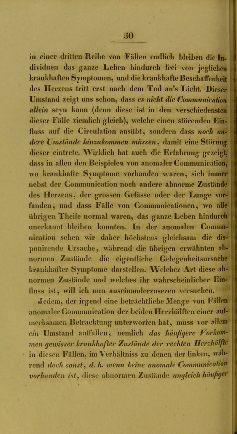 dividuen das ganze Leben hindurch frei von jeglichen hranhhallten Symptomen, und die hranhhafte Beschaffenheit des Herzens tritt erst nach dem Tod an's Lieht. Dieser Umstand zeigt uns schon, dass es nicht die Comniunication allein seyn hann (denn diese ist in den verschiedensten dieser Fälle ziemlich gleich), welche einen Störenden Ein- fluss auf die Cireulation ausübt, sondern dass noch an- dere Umstände hinzukommen müssen^ damit eine Störung dieser eintrete. Wirklich hat auch die Erlahnmg- gezeigt, dass in allen den Beispielen von anomaler Communicalion, wo krankhafte Symptome vorhanden waren, sich immer nebst der Communication noch andere abnorme Zustände des Herzens, der grossen Gefässe oder der Lung-e voi*? fanden, und dass Fälle von Communicationen, wo all# übrig:en Tlieile normal waren, das granze Leben hindurch nnerkannt bleiben konnten. In der anomalen Commu- nication sehen Avir daher höchstens gleichsam die dis- ponircndc Ursache, während die übrigen erwähnten ab- normen Zustände die eigentliche Gelegenheitsursachc krankhafter Symptome darstellen. Welcher Art diese ab- normen Zustände und welches ihr wahrscheinlicher Ein- lluss ist, will ich nun auseinanderzusezen versuchen. Jedem, der irgend eine beträchtliche Menge von Fällen anomaler Communication der beiden Herzhälften einer auf- merksamen Betrachtung unterworfen hat, muss vor allem ein Umstand anffallen, nemlicli das häufigere Vorkom- men gewisser krankhafter Zustände der rechten Herzhälfte ' in diesen Fällen, im Verhältniss zu denen der linken, wäh- rend doch sonst, d. h. wenn keine anomale CommunicatiOtt vorhanden ist, diese abnormen Zusländc umjlcich häufiger