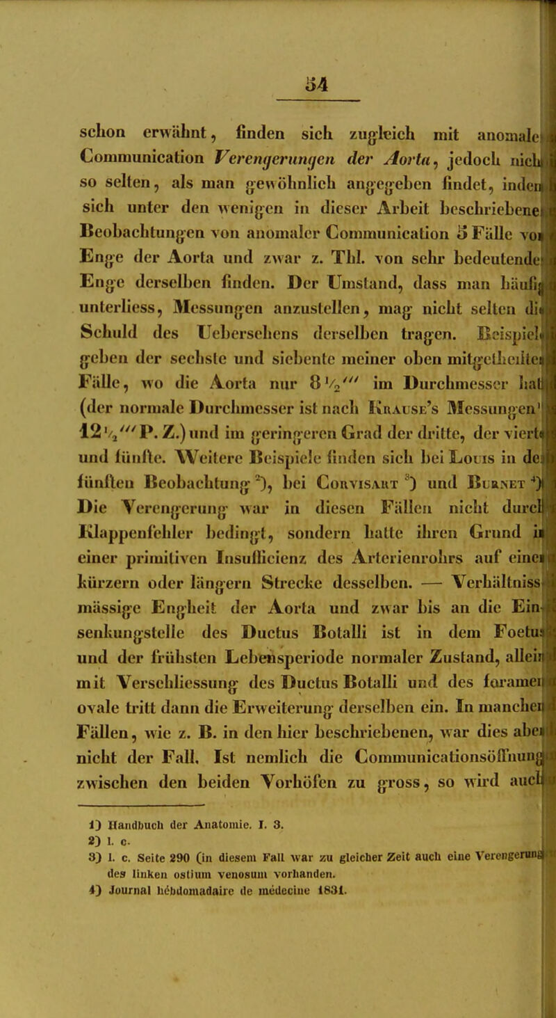 schon erwähnt, finden sieh zugleich mit anomale Gommunication Verengerumjen der Aorta ^ jedoch ni« so selten, als man gewöhnlich angegehen findet, inde sich unter den wenigen in dieser Arbeit beschriebene Beobachtungen von anomaler Gommunication *> Fälle vo Enge der Aorta und zwar z. Tbl. \on sehr bedeutende Enge derselben finden. Der Umstand, dass man häufi unterliess, Messungen anzustellen, mag nicht selten di Schuld des Ueberschens derselben tragen. Beispiel geben der sechste und siebente meiner oben mitgeüieiile Fälle, wo die Aorta mir 8Vo' im Durchmesser ha (der normale Durchmesser ist nach Kuause's 3Iessungea' 12'/j'''P. Z.)und im geringeren Grad der dritte, der vie: und liinlle. Weitere Beispiele finden sich bei Louis in (Je iünileu Beobachtung bei Gouvisaut ^) und Blrnet Die Verengerung war in diesen Fällen nicht dure^ I^appenichler bedingt, sondern hatte ihren Grund i einer primitiven Insuflicienz des Arterienrohrs auf eine hürzern oder längern Strecke desselben. — Verhältniss mässige Engheit der Aorta und zwar bis an die Ein senkungstelle des Ductus Botalli ist in dem Foetu und der frühsten Lebensperiode normaler Zustand, alle* mit Versehliessung des Ductus Botalli und des foi'ame ovale tritt dann die Erweiterung derselben ein. In manch Fällen, wie z. B. in den hier beschriebenen, war dies abe nicht der Fall, Ist nemlich die Gommunicationsöffnun zwischen den beiden Vorhöfen zu gross, so wird auc 13 Handbuch der Anatomie. I. 3. 2) 1. c 3) I. c. Seite 290 (in diesem Fall war zu gleicher Zeit auch eine Verenget^ des linken ostium veuosuui vorhanden. 4) Journal höbdouiadaire de meUecine 1831.