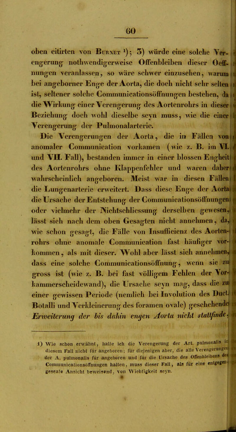 oben eitirten von Bur\et ^); 5) würde eine solche Vw- engerung^ notlnvendig-erweise Offenbleiben dieser Oeff- nung-en veranlassen, so wäre schwer einzusehen, warum bei angeborner Eng-e der Aorta, die doch nicht sehr selten ist, seltener solche Comimmicationsöffnungen bestehen, da die Wirkung einer Verengerung des Aortenrohrs in dieser Beziehung doch wohl dieselbe seyn muss, wie die einer Verengerung der Pulmonalarterie. Die Verengerungen der Aorta, die in Fällen \oa anomaler Communieation vorkamen (wie z. B. im VI. imd VII. Fall), bestanden immer in einer blossen Engheit des Aortenrohrs ohne Klappenfehler und waren d«iher' wahrscheinlich angeboren. Meist war in diesen Fällen die Lungcnartcric erweitert. Dass diese Enge der Aorla die Ursache der Entstehung der Communicalionsöffnungeii oder vielmehr der IViehtsehlicssung derselben gewesen, lüsst sich nach dem oben Gesagten nicht annehmen, da, wie schon gesagt, die Fälle von Insiinicienz des Aorlen- rohrs ohne anomale Communieation fast häufiger vor- kommen , als mit dieser. Wohl aber lässt sich annehmen- dass eine solche Communicationsöffnung, wenn sie z» gross ist (wie z. B. bei fast völligem Fehlen der Vor- kammerscheidewand), die Ursache seyn mag, dass die zu einer gewissen Periode (nendieh bei Involution des Ducl Botalli und Verkleinerung des foramen ovale) geschehende Etiveitcrung der bis dahin engen Aorta nicht stattfinde 13 Wie schon erwäbnt, lialte ich die Verengerung der Art. pulnionali» n diesem Fall nicht fär angelioreii; für diejenigen aher, die alle Vereiiperungf' der A. pulmonalis für angehören und für die Ursache des Offeubleiliens d< ConununicationsölTnungen lialten, muss dieser Fall, als für eine «nlgej«' gesex(c Ansicht beweissnd, von Wiciitigkcit seyn.