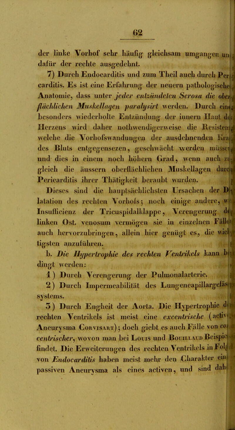 02 der linke Vorhof sehr häufig- {gleichsam umganj>en un dafür der reehte ausg^edehnt. | 7) Dureh Endocarditis und zum Theil auch durch Perj carditis. Es ist eine Erfalu'ung- der neuern pathologische^ Anatomie, dass unter jeder entziindelen Serosa die obßi flächlichen Muskelingen pnrahjsirl werden. Durch ei besonders wiederholte Entzündung- der iunern Ilaut Herzens >vird daher nothwendigerweise die Rcsist welche die Vorhofswandiingen der ausdehnenden K des Bluts entgegensezeii, geschwächt \ver4en mii^ und dies in einem noch höhern Grad, wenn auch gleich die äussern oberflächlichen Muskellagen di Pericarditis ihrer Thätigkeit beraubt wurden. Dieses sind die hauptsächlichsten Ursachen der latation des i*eehlcu Vorholsj noch einige andere, Insullicienz der Tricuspidalklappe, Verengerung linken Ost. venosum vermögen sie iu einzelnen Fä||[( auch hervorzubringen, allein hier genügt es, die tig;sten anzuführen. ijj b. Die Hypertrophie des rechten Venb'ikels kann 1 ding:t werden: 1 ) Durch Verengeiimg: der Pulmonalarterie. 2) Durch Impermeabilität des Lungencapillargef? Systems. .wj 5) Durch Eng:heit der Aorta. Die Hypertrophie 4 rechten Ventrikels ist meist eine excentrische (achv Aneurysma Corvisaut)^ doch g^iebt es auch Fälle von cffl centrischer, wovon man bei Louis und Bouillaud BeispJfl findet. Die Erweiterungen des rechten Ventrikels in Fo\ von Endocarditis haben meist mehr den Charakter ei passiven Aneurysma als eines activen, und sind dfh