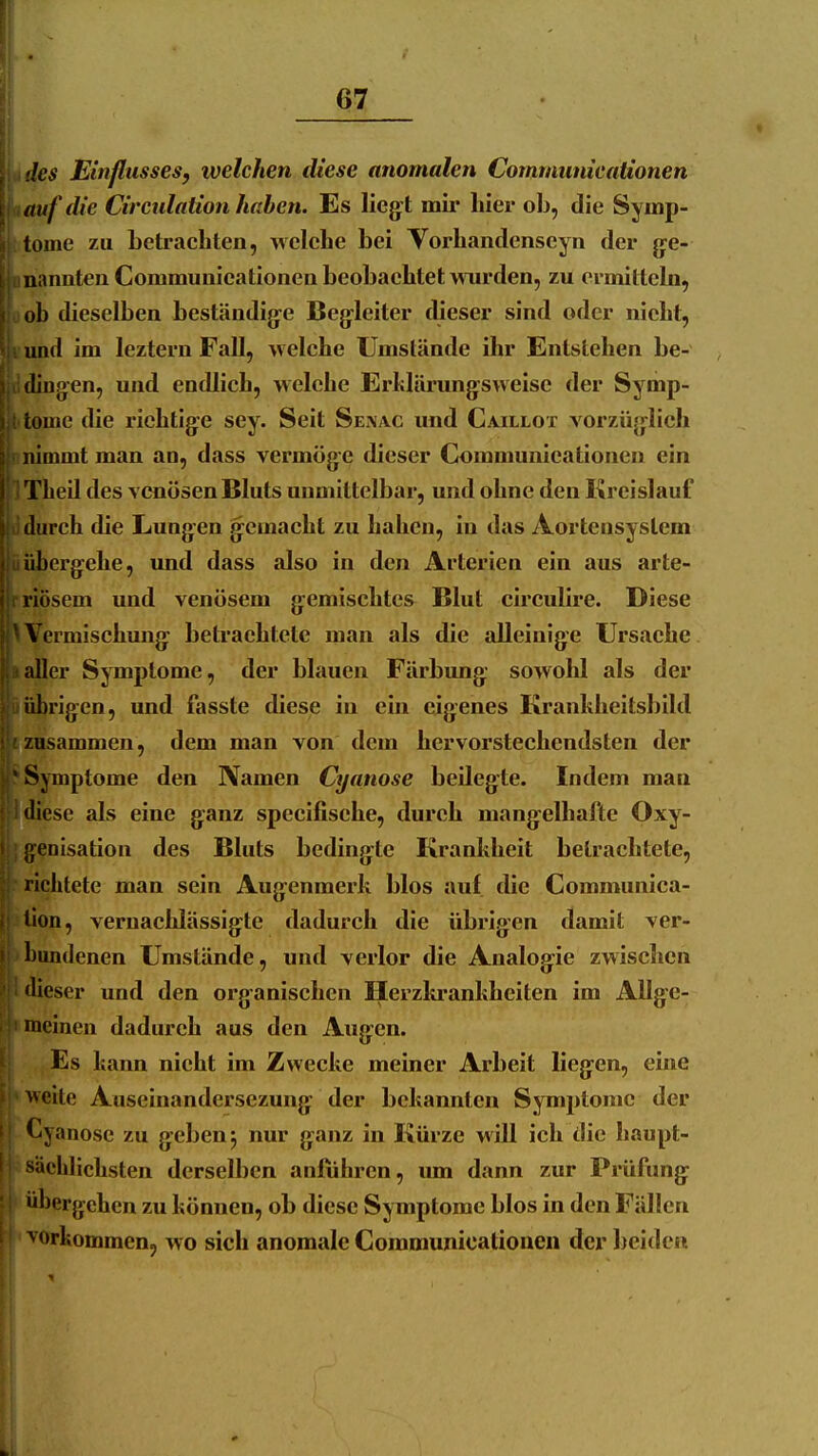 'les Einflusses, welchen diese anomalen Communicationen auf die Circulation haben. Es liegt mir hier ob, die Symp- tome zu Letracbten, welehe bei Voi-bandenseyn der ge- nannten Communieationen beobaebtet wurden, zu eraiittebi, ob dieselben beständige Begleiter dieser sind oder niebt, und im leztern Fall, welche Umstände ihr Entstehen be- dingen, und endlich, welche Erhlürungsweise der Symp- tome die richtige sey. Seit Seaac und Caillot vorzüglich nimmt man an, dass vermöge dieser Communieationen ein Theil des venösen Bluts unmittelbar, und ohne den Kreislauf durch die Lungen gemacht zu haben, in das Aortensystem übergehe, und dass also in den Arterien ein aus arte- riösem und venösem gemischtes Blut circulire. Diese ^Vermischung betrachtete man als die alleinige Ursache aller Symptome, der blauen Färbung sowohl als der id)rigen, und fasste diese in ein eigenes Kranhheitsbild zusammen, dem man von dem hervorstechendsten der ' Symptome den Namen Cyanose beilegte. Indem man diese als eine ganz specifisehe, durch mangelhafte Oxy- f;enisation des Bluts bedingte Krankheit betrachtete, richtete man sein Augenmerk blos auf die Communica- llon, vernachlässigte dadurch die übrigen damit ver- bundenen Umstände, und verlor die Analogie zwischen dieser und den organischen Herzkrankheiten im Allge- meinen dadurch aus den Augen. Es kann nicht im Zwecke meiner Arbeit liegen, eine weite Auseinandersezung der bekannten Symptome der Cyanose zu geben 5 nur ganz in Kürze will ich die haupt- sächlichsten derselben anfuhren, um dann zur Prüfung übergehen zu können, ob diese Symptome blos in den Fällen ■vorkommen, wo sich anomale Communicationen der beiden