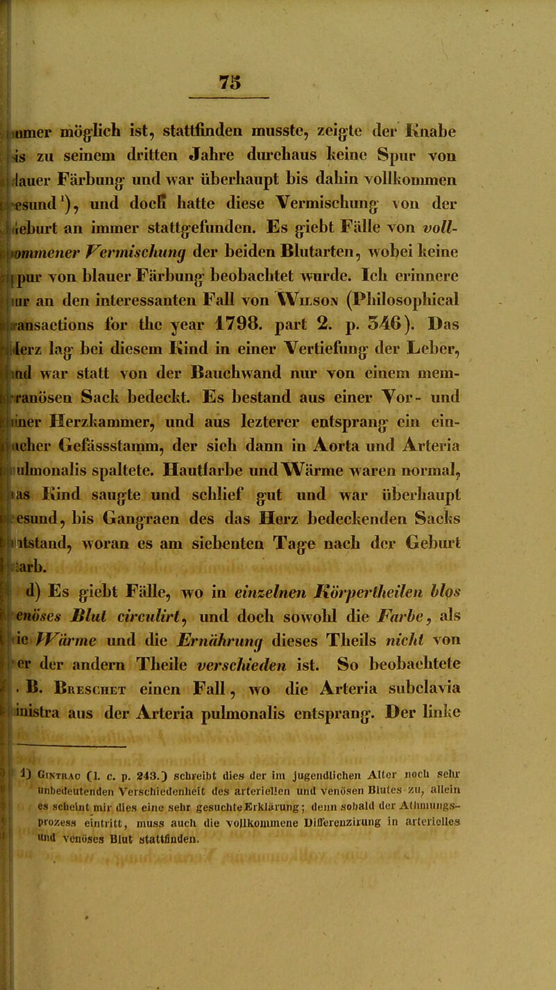 iimer möglich ist, stattfinden musste, zeigte der Knabe zu seinem dritten Jahre durchaus Iteinc Spur von lauer Färbung und Avar überhaupt bis dahin vollkonunen esund'), und docß hatte diese Vermischung von der tebui't an immer stattgefunden. Es giebt Fälle von voll- tmmener f^ermtschung der beiden Blutarten, wobei keine pur von blauer Färbung beobachtet wurde. Ich erinnere Lir an den interessanten Fall von Wilson (Philosophical ansactions for the year 1798. part 2. p. 546). Das [erz lag bei diesem Kind in einer Vertiefung der Leber, iid war statt von der Bauchwand nur von einem mem- lanösen Sack bedeckt. Es bestand aus einer Vor- und iier Herzkammer, und aus lezterer entsprang ein cin- icher Gefassstamm, der sieh dann in Aorta und Arteria ■ilmonalis spaltete. Hautfarbe und Wärme waren normal, as Kind saugte und schlief gut und war überhaupt esund, bis Gangraen des das Herz bedeckenden Sacks itstaud, woran es am siebenten Tage nach der Gebm't arb. d) Es giebt Fälle, wo in einzelnen Körpertheilen hlqs cnöses Blut circiilirt^ imd doch sowold die Farbe, als ie f'Värme und the Ernährung dieses Theils nicht von • r der andern Theile verschieden ist. So l>eobachtete B. Breschet einen Fall, wo die Arteria subclavia iiiistra aus der Arteria pulmonalis entsprang. Der linke ^) GiNTRAo (I. c. p. 243.) scbreibt dies der im jugendlichen Aller noch selu- unbedeutenden Verschiedenheit des arteriellen und venösen Blutes VM, allein es scheint mir dies eine sehr gesuchteBrklürung; denn sobald der Allmiungs- pro^sess eintritt, inuss auch die vojlliommene DilTereuzirung in arterielles und venöses Blut stattfinden.