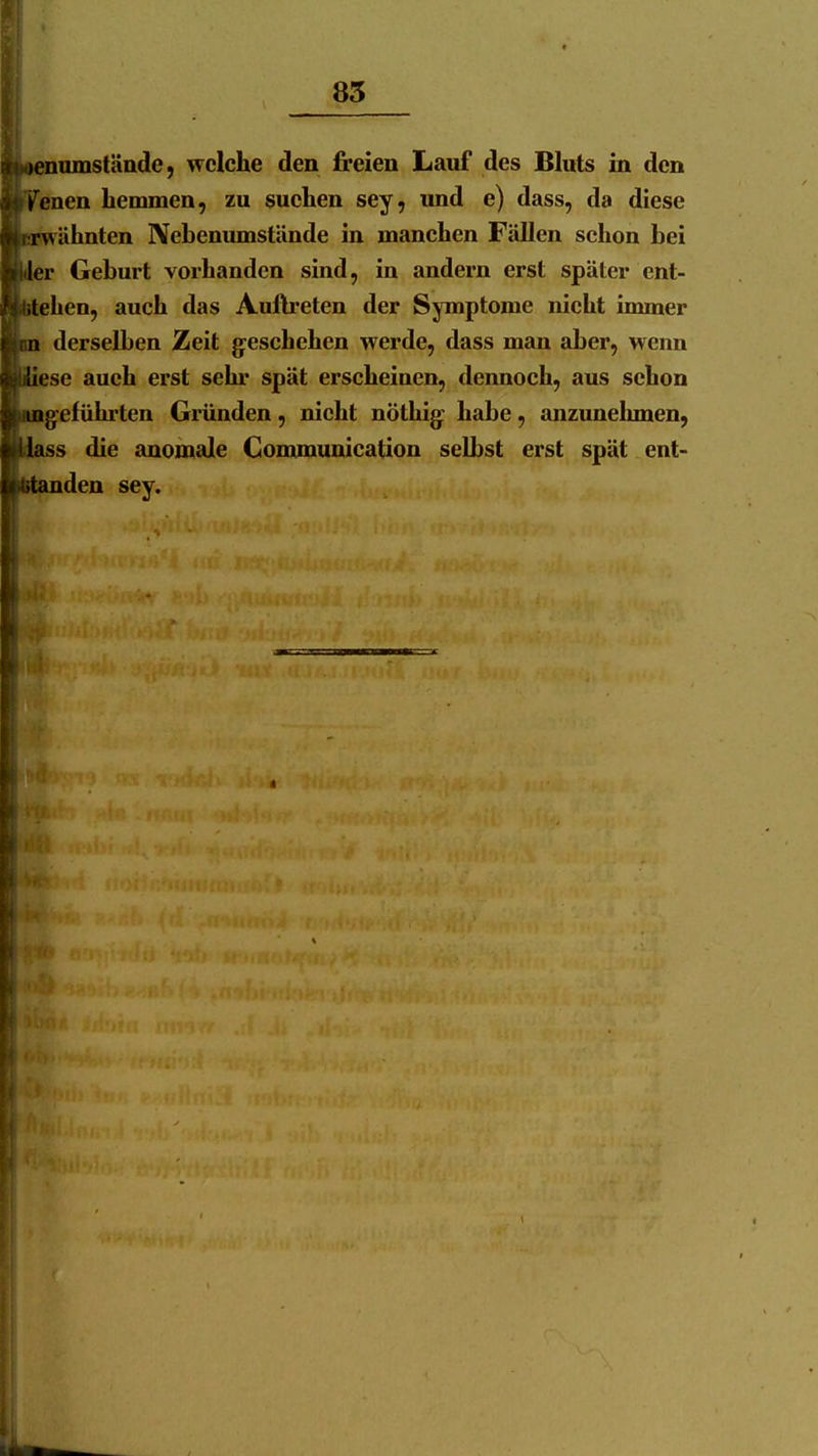 f: 85 |i 'S' ■teeniunstäade, (TcIche den freien Lauf des Bluts in den iiyenen hemmen, zu suchen sey, und e) dass, da diese ■erwähnten IVebenumstände in manchen Fällen schon bei ■MJer Geburt vorhanden sind, in andern erst später ent- iuitehen, auch das Auftreten der Symptome nicht immer »m derselben Zeit geschehen werde, dass man aber, wenn ■ÜUesc auch erst sehr spät erscheinen, dennoch, aus schon Iknngeführtcn Gründen, nicht nöthig: habe, anzunehmen, lilass die anomale Communication selbst erst spät ent- btandeu sey.