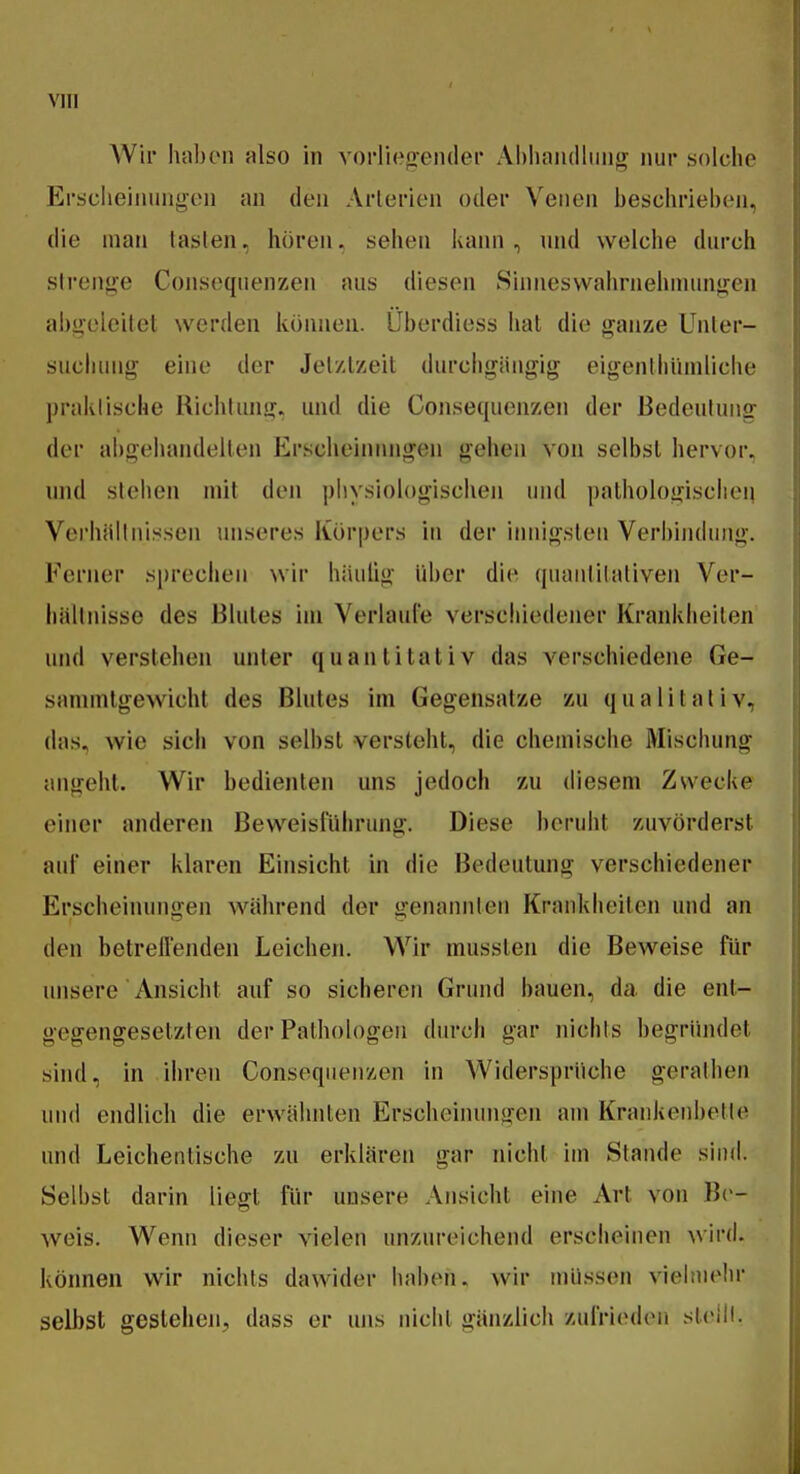 Wh* hiihcMi also in vorliegender Abhandlung nur solche Erscheinungen an den Arterien oder Venen beschrieben, die man tasten, hören, sehen kann, und welche durch strenge Consequenzen aus diesen Sinnesvvahrnehinungen abgeleitet werden können. Überdiess hat die ganze Unter- sucluuig eine der Jetztzeit durchgängig eigenthiiniliche praktische Kichtung, und die Consequenzen der Bedeutung der abgehandelten Erscheiinuigen gehen von selbst hervor, nnd stehen mit den piiysiologischen und pathologischen Vei'hällnissen miseres Körpers in der iiniigslen Verbindung. Ferner sprechen wir häulig über die quantitativen Ver- hältnisse des Blutes im Verlaute verschiedener Krankheilen und verstehen unter quantitativ das verschiedene Ge- sammtgewicht des Blutes im Gegensatze zu qualitativ, das, wie sich von selbst versteht, die chemische Mischung angeht. Wir bedienten uns jedoch zu diesem Zwecke einer anderen ßeweisluhrung. Diese beruht zuvörderst auf einer klaren Einsicht in die Bedeutung verschiedener Erscheinungen während der genannten Krankheilen und an den betreuenden Leichen. Wir musslen die Beweise für unsere Ansicht auf so sicheren Grund bauen, da die ent- gegengesetzten der Pathologen durch gar nichts begrüiulet sind, in ihren Consequenzen in Widersprüche gerathen uiul endlich die erwähnten Erscheinungen am Krankenbette nnd Leichentische zu erklären gar nicht im Stande sind. Selbst darin liegt für unsere Ansicht eine Art von B('- weis. Wenn dieser vielen unzureichend erscheinen wird, können wir nichts dawider haben, wir müssen viehuehr seihst gestehen, dass er uns nichl gänzlich zulriodeii sleill.