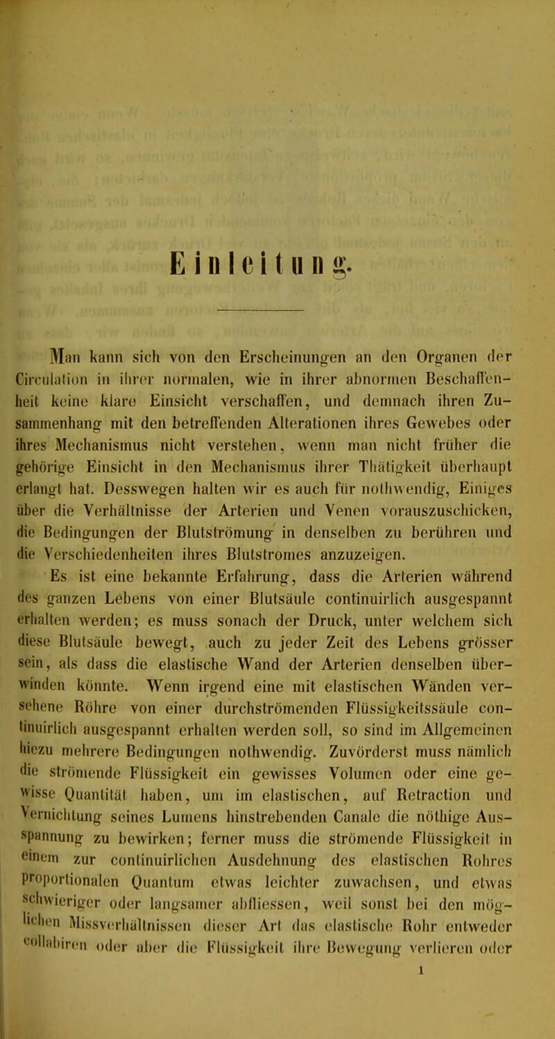 Einleitung Man kann sich von den Erscheinungen an den Organen der Circuliition in ihrer normalen, wie in ihrer abnormen Beschaflen- heit keine klare Einsicht verschaffen, und demnach ihren Zu- sammenhang mit den betreffenden Alterationen ihres Gewebes oder ihres Mechanismus nicht verstehen, wenn man nicht früher die gehörige Einsicht in den Mechanismus ihrer Tiiätigkeit überhaupt erlangt hat. Desswegen halten wir es auch für nolhwendig, Einiges über die Verhältnisse der Arterien und Venen vorauszuschicken, die Bedingungen der Blutströmung in denselben zu berühren und die Verschiedenheiten ihres Blutstromes anzuzeigen. Es ist eine bekannte Erfahrung, dass die Arterien während des ganzen Lebens von einer Blutsäule continuirlich ausgespannt erhalten werden; es muss sonach der Druck, unter welchem sich diese Blulsäule bewegt, auch zu jeder Zeit des Lebens grösser sein, als dass die elastische Wand der Arterien denselben über- winden könnte. Wenn irgend eine mit elastischen Wänden ver- sehene Röhre von einer durchströmenden Flüssigkeitssäule con- tinuirlich ausgespannt erhallen werden soll, so sind im Allgemeinen hiezu mehrere Bedingungen nolhwendig. Zuvörderst muss nämlich die strömende Flüssigkeit ein gewisses Volumen oder eine ge- wisse Ouanliläl haben, um im elastischen, auf Relraction und Verniclilung seines Lumens hinslrebenden Canale die nölhige Aus- spannung zu bewirken; ferner muss die strömende Flüssigkeil in einem zur conlinuirlichen Ausdehnung des elastischen Rohres proportionalen Onanlum etwas leichter zuwachsen, und etwas schwieriger oder langsamer abfliessen, weil sonst bei den mög- lichen Missverliällnissen dieser Art das elastische Rohr entweder •-■»llidiircn oder aber die Flüssigkeil ihre Bewegung verlieren oder