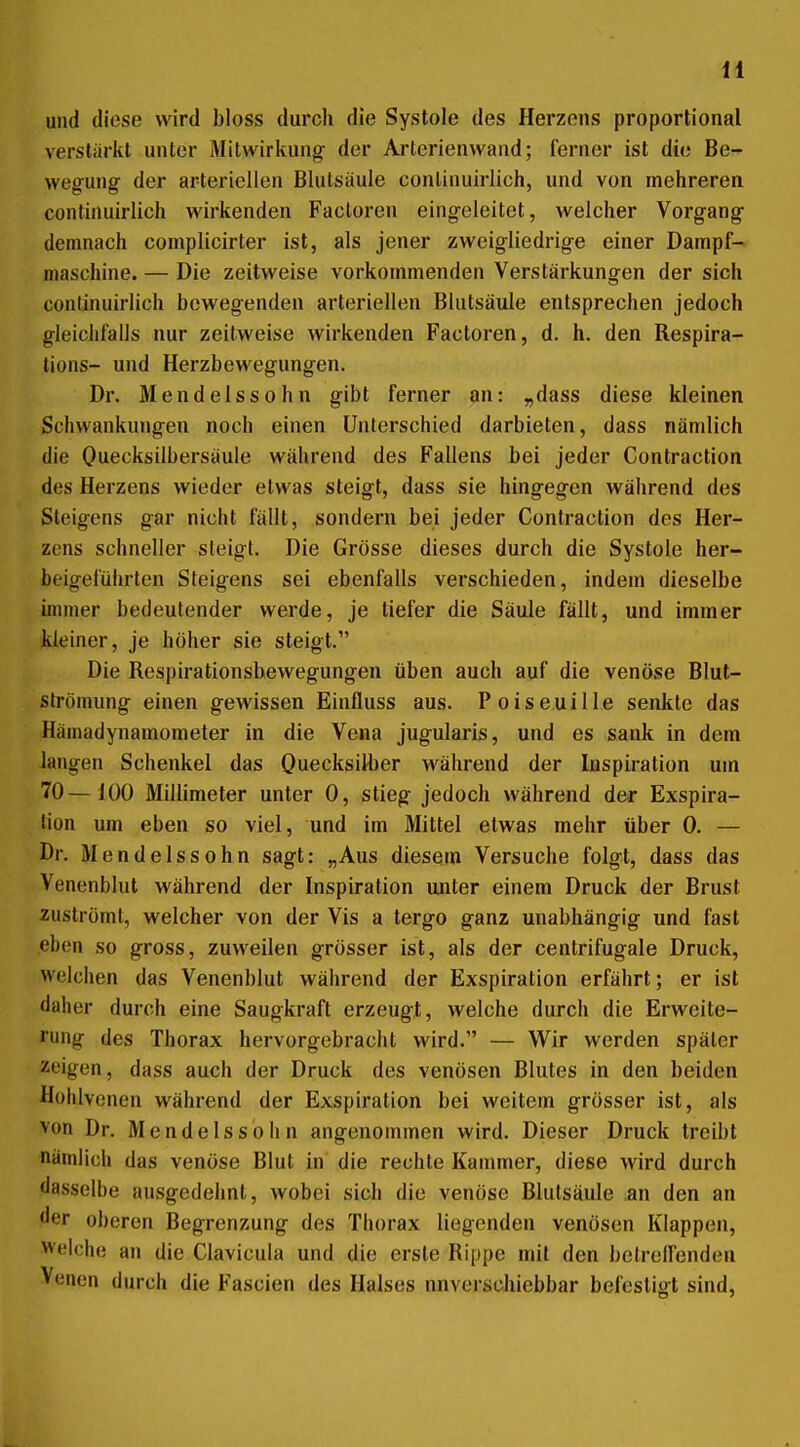 und diese wird bloss durch die Systole des Herzens proportional verstärkt unter Mitwirkung der Arterienwand; ferner ist die Be- wegung der arteriellen Blutsäule conlinuirlich, und von mehreren continuirlich wirkenden Facloren eingeleitet, welcher Vorgang demnach complicirter ist, als jener zweigliedrige einer Dampf- maschine. — Die zeitweise vorkommenden Verstärkungen der sich continuirlich bewegenden arteriellen Blutsäule entsprechen jedoch gleichfalls nur zeitweise wirkenden Factoren, d. h. den Respira- tions- und Herzbewegungen. Dr. Mendelssohn gibt ferner an: „dass diese kleinen Schwankungen noch einen Unterschied darbieten, dass nämlich die Quecksilbersäule während des Fallens bei jeder Contraction des Herzens wieder etwas steigt, dass sie hingegen während des Sleigens gar nicht füllt, sondern bei jeder Contraction des Her- zens schneller steigt. Die Grösse dieses durch die Systole her- beigeführten Steigens sei ebenfalls verschieden, indem dieselbe immer bedeutender werde, je tiefer die Säule fällt, und immer kleiner, je höher sie steigt. Die Respirationsbewegungen üben auch auf die venöse Blut- strömung einen gewissen Einfluss aus. Poiseuille senkte das Hämadynamometer in die Vena jugularis, und es sank in dem langen Schenkel das Quecksilber während der Inspiration um 70—100 Millimeter unter 0, stieg jedoch während der Exspira- tion um eben so viel, und im Mittel etwas mehr über 0. — Dr. Mendelssohn sagt: „Aus diesem Versuche folgt, dass das Venenblut während der Inspiration unter einem Druck der Brust zuströmt, welcher von der Vis a tergo ganz unabhängig und fast eben so gross, zuweilen grösser ist, als der centrifugale Druck, welchen das Venenblut während der Exspiration erfährt; er ist daher durch eine Saugkraft erzeugt, welche durch die Erweite- rung des Thorax hervorgebracht wird. — Wir werden später zeigen, dass auch der Druck des venösen Blutes in den beiden Hühlvenen während der Exspiration bei weitem grösser ist, als von Dr. Mendelssohn angenommen wird. Dieser Druck treibt nämlich das venöse Blut in die rechte Kammer, diese wird durch dasselbe ausgedehnt, wobei sich die venöse Blutsäule an den an der oberen Begrenzung des Thorax liegenden venösen Klappen, Welche an die Clavicula und die erste Rippe mit den betreffenden Venen durch die Fascien des Halses nnverschiebbar befcslifft sind.