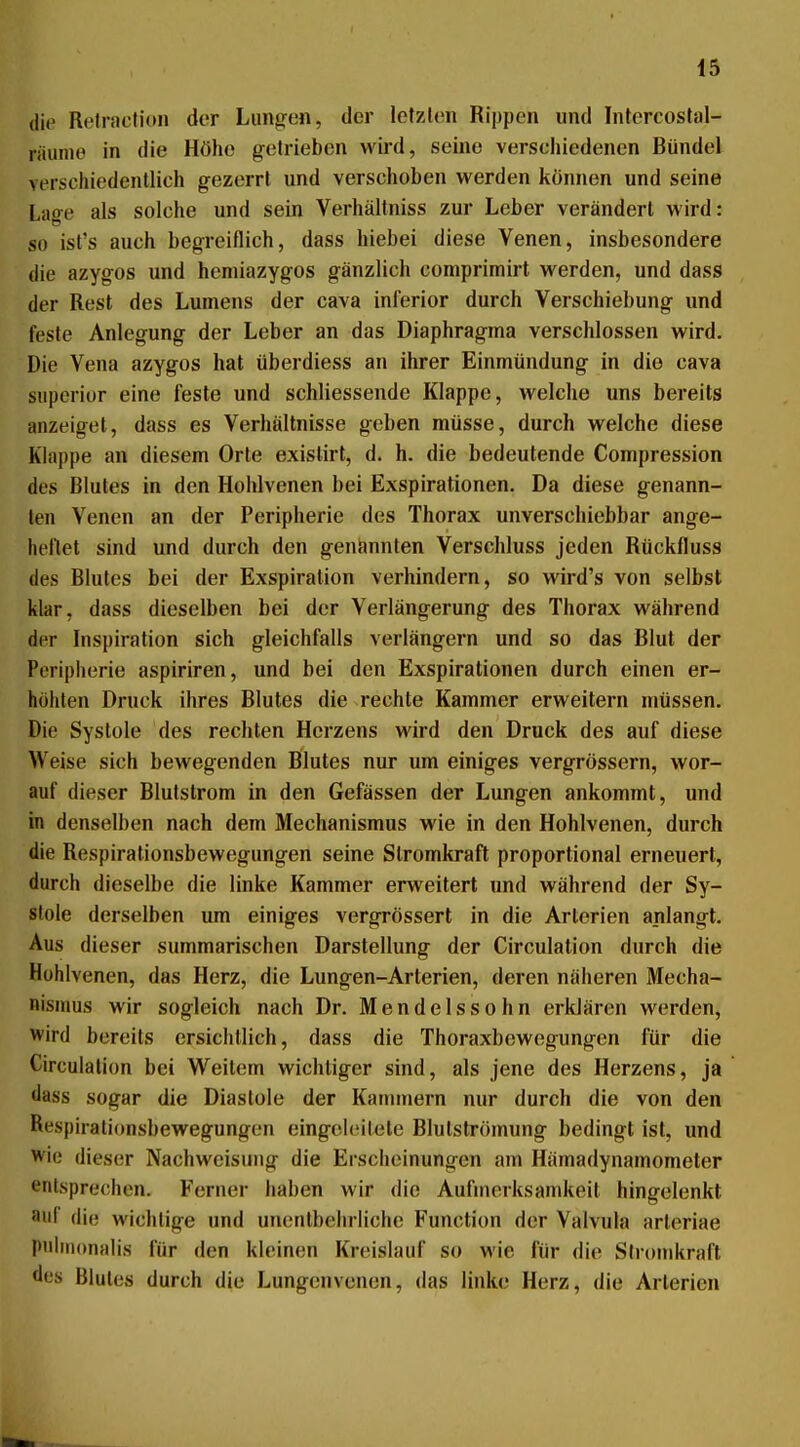 die Retracfion der Lungen, der letzten Rippen und Intercostal- räunie in die Höhe getrieben wird, seine verschiedenen Bündel verschiedentlich gezerrt und verschoben werden können und seine Lage als solche und sein Verhältniss zur Leber verändert wird: so ist's auch begreiflich, dass hiebet diese Venen, insbesondere die azygos und heniiazygos gänzlich comprimirt werden, und dass der Rest des Lumens der cava inferior durch Verschiebung und feste Anlegung der Leber an das Diaphragma verschlossen wird. Die Vena azygos hat überdiess an ihrer Einmündung in die cava siiperior eine feste und schliessende Klappe, welche uns bereits anzeiget, dass es Verhältnisse geben müsse, durch welche diese Klappe an diesem Orte exislirt, d. h. die bedeutende Compression des Blutes in den Hohlvenen bei Exspirationen. Da diese genann- ten Venen an der Peripherie des Thorax unverschiebbar ange- lu'llet sind und durch den genannten Verschluss jeden Rückfluss des Blutes bei der Exspiration verhindern, so wird's von selbst klar, dass dieselben bei der Verlängerung des Thorax während der Inspiration sich gleichfalls verlängern und so das Blut der Peripherie aspiriren, und bei den Exspirationen durch einen er- höhten Druck ihres Blutes die rechte Kammer erweitern müssen. Die Systole des rechten Herzens wird den Druck des auf diese Weise sich bewegenden Blutes nur um einiges vergrössern, wor- auf dieser Blulstrom in den Gefässen der Lungen ankommt, und in denselben nach dem Mechanismus wie in den Hohlvenen, durch die Respirationsbewegungen seine Stromkraft proportional erneuert, durch dieselbe die linke Kammer erweitert und während der Sy- stole derselben um einiges vergrössert in die Arterien anlangt. Aus dieser summarischen Darstellung der Circulation durch die Hühlvenen, das Herz, die Lungen-Arterien, deren näheren Mecha- nismus wir sogleich nach Dr. Mendelssohn erklären werden, wird bereits ersichtlich, dass die Thoraxbewegungen für die Circulation bei Weitem wichtiger sind, als jene des Herzens, ja dass sogar die Diastole der Kammern nur durch die von den Respirationsbewegungen eingeleitete Blutströmung bedingt ist, und wie dieser Nachweisung die Erscheinungen am Hämadynamometer entsprechen. Ferner haben wir die Aufmerksamkeit hingelenkt auf die wichtige und unentbehrliche Function der Valvula arteriae pulinonalis für den kleinen Kreislauf so wie für die Siromkraft des Blutes durch die Lungenvenen, das linke Herz, die Arterien