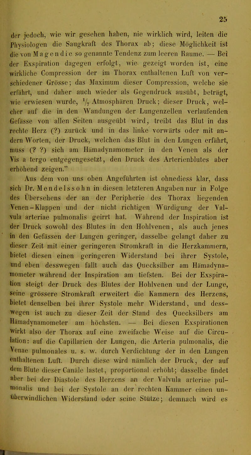 der jedoch, wie Avir gesehen haben, nie wirklich wird, leiten die Pliysiüiog-en die Saugkraft des Thorax ab; diese Möglichkeit ist die von M a g e n d i e so genannte Tendenz zum leeren Räume. — Bei der Exspiration dagegen erfolgt, wie gezeigt worden ist, eine wirkliche Compression der im Thorax enthaltenen Luft von ver- schiedener Grösse; das Maximum dieser Compression, welche sie erfährt, und daher auch wieder als Gegendruck ausübt, beträgt, wie erwiesen wurde, Atmosphären Druck; dieser Druck, wel- cher auf die in den Wandungen der Lungenzellen verlaufenden Gefässe von allen Seiten ausgeübt wird, treibt das Blut in das rechte Herz (?) zurück und in das linke vorwärts oder mit an- dern Worten, der Druck, welchen das Blut in den Lungen erfährt, niuss (? ?) sich am Hämadynamometer in den Venen als der Vis a tergo entgegengesetzt, den Druck des Arterienblutes aber erhöhend zeigen. Aus dem von uns oben Angeführten ist ohnediess klar, dass sich Dr. Mendelssohn in diesen letzteren Angaben nur in Folge des Übersehens der an der Peripherie des Thorax liegenden Venen-Klappen und der nicht richtigen Würdigung der Val- vula arteriae pulmonalis geirrt hat. Während der Inspiration ist der Druck sowohl des Blutes in den Hohlvenen, als auch jenes in den Gefässen der Lungen geringer, dasselbe gelangt daher zu dieser Zeit mit einer geringeren Stromkraft in die Herzkammern, bietet diesen einen geringeren Widersland bei ihrer Systole, und eben desswegen fällt auch das O^ecksilber am Hämadyna- mometer während der Inspiration am tiefsten. Bei der Exspira- tion steigt der Druck des Blutes der Hohlvenen und der Lunge, seine grössere Stromkraft erweitert die Kammern des Herzens, bietet denselben bei ihrer Systole mehr Widerstand, und dess- wegen ist auch zu dieser Zeit der Stand des Quecksilbers am Hämadynamometer am höchsten. — Bei diesen Exspirationen wirkt also der Thorax auf eine zweifache Weise auf die Circu- lation: auf die Capillarien der Lungen, die Arteria pulmonalis, die Venae pulmonales u. s. w. durch Verdichtung der in den Lungen enllialtenen Luft. Durch diese wird nämlich der Druck, der auf dem Blute dieser Canäle lastet, proportional erhöht; dasselbe flndet aber bei der Diastole des Herzens an der Vaivula arteriae pul- iionaiis und bei der Systole an der rechten Kauuner einen un- überwindlichen Widersland oder seine Stütze; demnach wird es