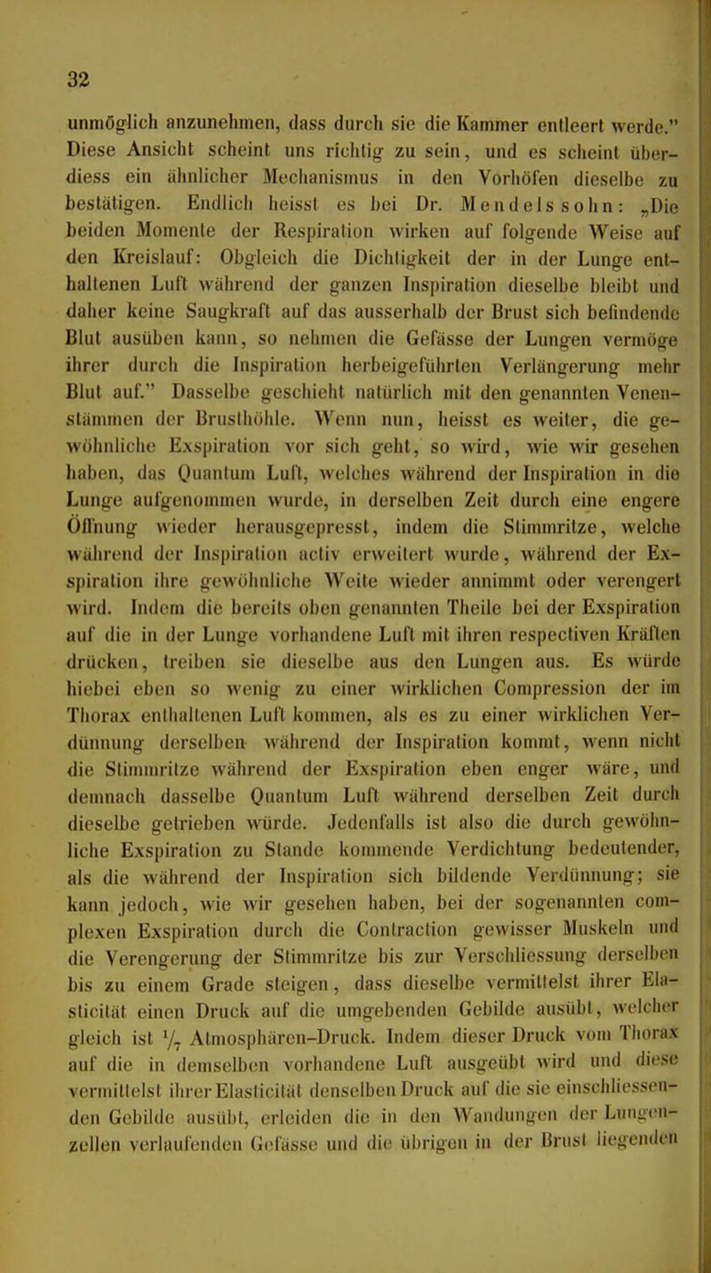 unmöglich anzunehmen, dass durch sie die Kammer entleert werde. Diese Ansicht scheint uns richtig- zu sein, und es scheint über- diess ein ähnlicher Mechanismus in den Vorhöfen dieselbe zu bestätigen. Endlich heissl es bei Dr. Mendelssohn: „Die beiden Momente der Respiration wirken auf folgende Weise auf den Kreislauf: Obgleich die Dichtigkeit der in der Lunge ent- haltenen Luft während der ganzen Inspiration dieselbe bleibt und daher keine Saugkraft auf das ausserhalb der Brust sich befindende Blut ausüben kann, so nehmen die Gefässe der Lungen vermöge ihrer durch die Inspiration herbeigeführten Verlängerung mehr Blut auf. Dasselbe geschieht natürlich mit den genannten Venen- stämmen der Brusthöhle. Wenn nun, heisst es weiter, die ge- wöhnliche Exspiration vor sich geht, so wird, wie wir gesehen haben, das Ou'Hi'i Luft, welches während der Inspiration in die Lunge aufgenommen wurde, in derselben Zeit durch eine engere Oifnung wieder herausgepresst, indem die Stimmritze, welche während der Inspiration acliv erweitert wurde, während der Ex- spiration ihre gewöhnliche Weite wieder annimmt oder verengert wird. Indem die bereits oben genannten Theile bei der Exspiration auf die in der Lunge vorhandene Luft mit ihren respectiven Kräften drücken, treiben sie dieselbe aus den Lungen aus. Es würde hiebei eben so wenig zu einer wirklichen Compression der im Thorax entludtenen Luft kommen, als es zu einer wirklichen Ver- dünnung derselben während der Inspiration kommt, wenn nicht die Stimmritze während der Exspiration eben enger wäre, und denmach dasselbe Quantum Luft während derselben Zeit durch dieselbe getrieben würde. Jedenfalls ist also die durch gewöhn- liche Exspiration zu Stande kommende Verdichtung bedeutender, als die während der Inspiration sich bildende Verdünnung; sie kann jedoch, wie wir gesehen haben, bei der sogenannten com- plexen Exspiration durch die Coniraclion gewisser Muskeln und die Verengerung der Stimmritze bis zur Versohliessung derselben bis zu einem Grade steigen, dass dieselbe vermittelst ihrer Ela- slicität einen Druck auf die umgebenden Gebilde ausübt, welcher gleich ist '/^ Atmosphären-Druck. Indem dieser Druck vom Thorax auf die in demselben vorhandene Luft ausgeübt wird und diese vermittelst ihrer Elasticität denselben Druck auf die sie einschliessen- den Gebilde ausübt, erleiden die in den Wandungen der Luiigcn- zellen verlaufenden Gefässe und die übrigen in der Brust liegenden