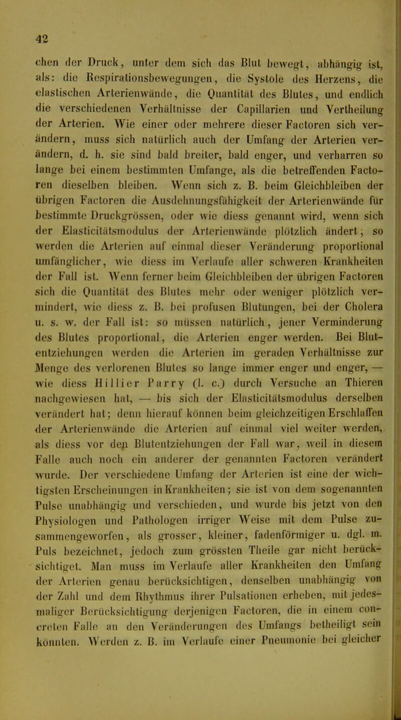 chen der Druck, unter dem sich das Blut bewegt, abhängig ist, als: die Respirationsbewegungen, die Systole des Herzens, die elastischen Arterienwände, die Quantität des Blutes, und endlich die verschiedenen Verhältnisse der Capillarien und Vertheilung der Arterien. Wie einer oder mehrere dieser Factoren sich ver- ändern, muss sich natürlich auch der Umfang der Arterien ver- ändern, d. h. sie sind bald breiter, bald enger, und verharren so lange bei einem bestimmten Umfange, als die betreffenden Facto- ren dieselben bleiben. Wenn sich z. B. beim Gleichbleiben der übrigen Factoren die Ausdehnungsfähigkeit der Arterienwände für bestimmte Druckgrössen, oder wie diess genannt wird, wenn sich der Elasticitäfsmodulus der Artoricnwände plötzlich ändert, so werden die Arterien auf einmal dieser Veränderung proportional umfänglicher, wie diess im Verlaufe aller schweren Krankheiten der Fall ist. Wenn ferner beim Gleichbleiben der übrigen Factoren sich die 0anlität des Blutes mehr oder weniger plötzlich ver- mindert, wie diess z. B. bei profusen Blutungen, bei der Cholera u. s. w. der Fall ist: so müssen natürlich, jener Verminderung des Blutes proportional, die Arterien enger werden. Bei Blut- cnlziehungen werden die Arterien im geraden Verhältnisse zur Menge des verlorenen Blutes so lange immer enger und enger, — wie diess Hillier Parry (I. c.) durch Versuche an Thieren nachgewiesen hat, — bis sich der Elasticitätsmodidus derselben verändert hat; denn hierauf können beim gleichzeitigen Erschlaffen ■der Arterienwände die Arterien auf einmal viel weiter werden, als diess vor de;i Blulentziehungen der Fall war, weil in diesem Falle auch noch ein anderer der genannten Factoren verändert wurde. Der verschiedene Umfang der Arterien ist eine der wich- tigsten Erscheinungen in Krankheiten; sie ist von dem sogenannten Pulse unabhängig und verschieden, und wurde bis jetzt von den Physiologen und Pathologen irriger Weise mit dem Pulse zu- sammengeworfen, als grosser, kleiner, fadenförmiger u. dgl. m. Puls bezeichnet, jedoch zum grössten Theile gar nicht berück- sichtiget. Man muss im Verlaufe aller Krankheiten den Umfang der Arterien genau berücksichtigen, denselben unabhängig von der Zahl und dem Rhythmus ihrer Pulsationen erheben, mit jedes- maliger Berücksichtigung derjenigen Factoren, die in einem con- creteii Falle an den Veränderungen des Umfangs betlieiligt sein kömilen. Werden z. B. im Verlaufe einer Pneumonie bei gleicher