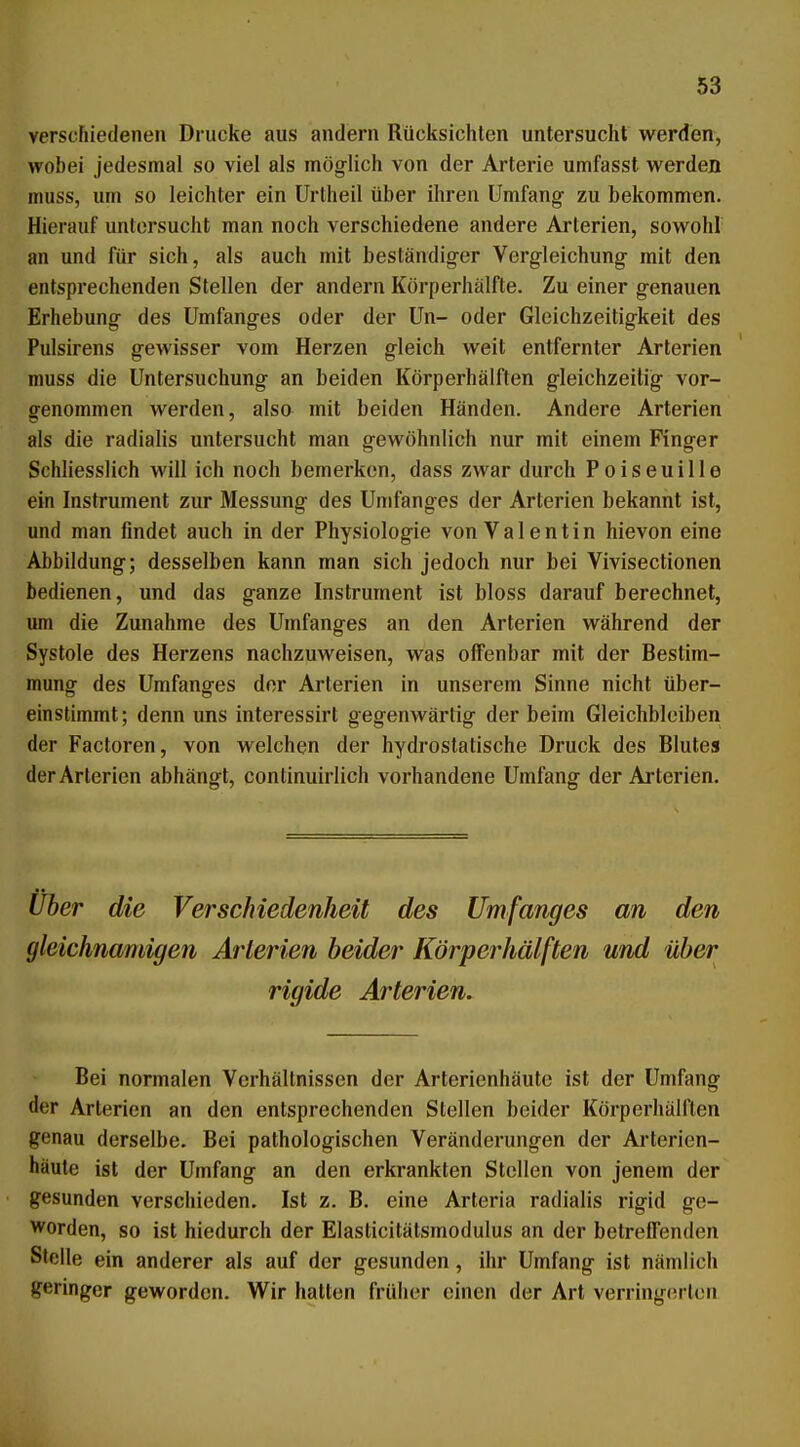 verscFiiedenen Drucke aus andern Rücksichten untersucht werden, wobei jedesmal so viel als mög-lich von der Arterie umfasst werden muss, um so leichter ein Urlheil über ihren Umfang zu bekommen. Hierauf untersucht man noch verschiedene andere Arterien, sowohl an und für sich, als auch mit beständiger Vergleichung mit den entsprechenden Stellen der andern Körperhälfte. Zu einer genauen Erhebung des Umfanges oder der ün- oder Gleichzeitigkeit des Pulsirens gewisser vom Herzen gleich weit entfernter Arterien muss die Untersuchung an beiden Körperhälften gleichzeitig vor- genommen werden, also mit beiden Händen. Andere Arterien als die radialis untersucht man gewöhnlich nur mit einem Finger Schliesslich will ich noch bemerken, dass zwar durch Poiseuille ein Instrument zur Messung des Umfanges der Arterien bekannt ist, und man findet auch in der Physiologie von Valentin hievon eine Abbildung; desselben kann man sich jedoch nur bei Vivisectionen bedienen, und das ganze Instrument ist bloss darauf berechnet, um die Zunahme des Umfanges an den Arterien während der Systole des Herzens nachzuweisen, was offenbar mit der Bestim- mung des Umfanges der Arterien in unserem Sinne nicht über- einstimmt; denn uns interessirt gegenwärtig der beim Gleichbleiben der Factoren, von welchen der hydrostatische Druck des Blutes der Arterien abhängt, continuirlich vorhandene Umfang der Arterien. Über die Verschiedenheit des Umfanges an den gleichnamigen Arterien beider Körperhälften und über rigide Arterien. Bei normalen Verhältnissen der Arterienhäute ist der Umfang der Arterien an den entsprechenden Stellen beider Körperhälften genau derselbe. Bei pathologischen Veränderungen der Arterien- häute ist der Umfang an den erkrankten Stellen von jenem der gesunden verschieden. Ist z. B. eine Arteria radialis rigid ge- >vorden, so ist hiedurch der Elasticitätsmodulus an der betreifenden Stelle ein anderer als auf der gesunden, ihr Umfang ist nämlich geringer geworden. Wir hatten früher einen der Art verringerten