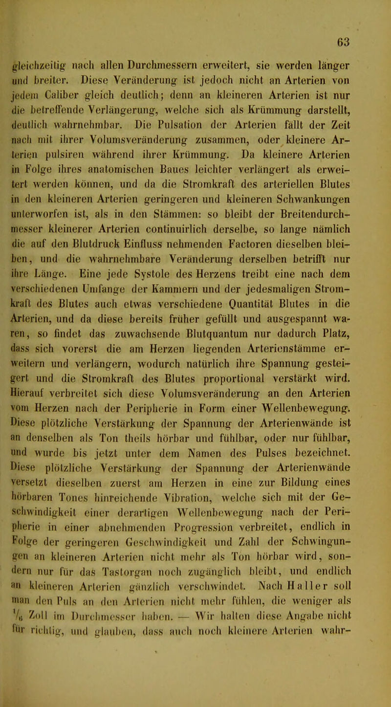 gleichzeitig nacli allen Durchmessern erweitert, sie werden länger und breiter. Diese Veränderung ist jedoch nicht an Arterien von jedem Caliber gleich deutlich; denn an kleineren Arterien ist nur die betreffende Verlängerung, welche sich als Krümmung darstellt, deutlich wahrnehmbar. Die Pulsation der Arterien fällt der Zeit nach mit ihrer Volumsveränderung zusammen, oder kleinere Ar- terien pulsiren während ihrer Krümmung. Da kleinere Arterien in Folge ihres anatomischen Baues leichter verlängert als erwei- tert werden können, und da die Stromkraft des arteriellen Blutes in den kleineren Arterien geringeren und kleineren Schwankungen unterworfen ist, als in den Stämmen: so bleibt der Breitendurch- messer kleinerer Arterien continuirlich derselbe, so lange nämlich die auf den Blutdruck Einfluss nehmenden Factoren dieselben blei- ben, und die wahrnehmbare Veränderung derselben betrifft nur ihre Länge. Eine jede Systole des Herzens treibt eine nach dem verschiedenen Umfange der Kammern und der jedesmaligen Strom- kraft des Blutes auch etwas verschiedene Quantität Blutes in die Arterien, und da diese bereits früher gefüllt und ausgespannt wa- ren, so findet das zuwachsende Blutquantum nur dadurch Platz, dass sich vorerst die am Herzen liegenden Arterienstämme er- weitern und verlängern, wodurch natürlich ihre Spannung gestei- gert und die Stromkraft des Blutes proportional verstärkt wird. Hierauf verbreitet sich diese Volumsveränderung an den Arterien vom Herzen nach der Peripherie in Form einer Wellenbewegung. Diese plötzliche Verstärkung der Spannung der Arterienwände ist an denselben als Ton theils hörbar und fühlbar, oder nur fühlbar, und wurde bis jetzt unter dem Namen des Pulses bezeichnet. Diese plötzliche Verstärkung der Spannung der Arterienwände versetzt dieselben zuerst am Herzen in eine zur Bildung eines hörbaren Tones hinreichende Vibration, welche sich mit der Ge- schwindigkeit einer derartigen Wellenbewegung nach der Peri- pherie in einer abnehmenden Progression verbreitet, endlich in Folge der geringeren Geschwindigkeit und Zahl der Schwingun- gen an kleineren Arterien nicht mehr als Ton hörbar wird, son- dern nur für das Tastorgan noch zugänglich bleibt, und endlich an kleineren Arterien gänzlich verschwindet. Nach H a Her soll man den Puls an den Arterien nicht mehr fühlen, die weniger als 7,1 Zoll im Durchmesser haben. — Wir hallen diese Angabe nicht für riihiijo-, und glauben, dass auch noch kleinere Arterien wahr-