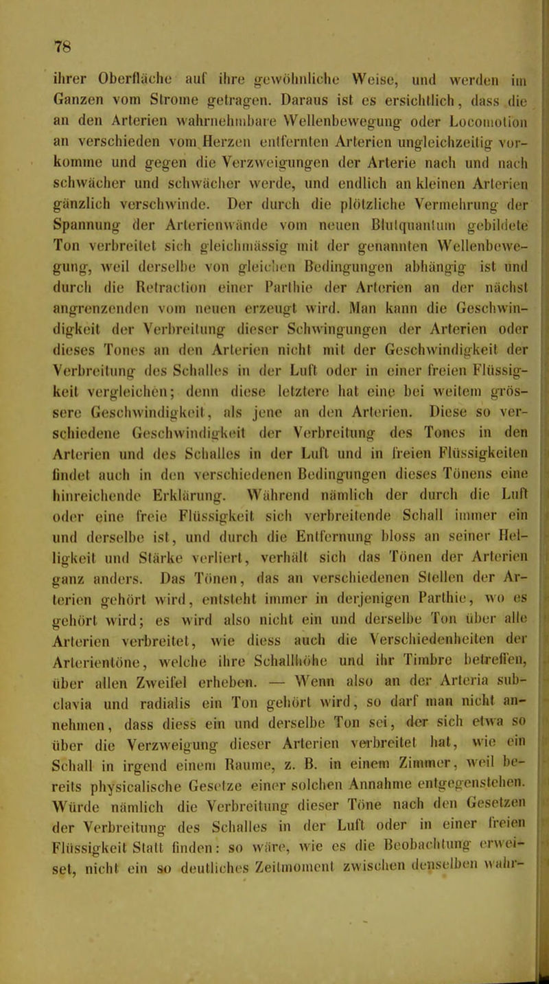 ihrer Oberfläche auf ihre trewöhiiUche Weise, und werden im Ganzen vom Strome getragen. Daraus ist es ersichtlich, dass die an den Arterien wahrnehtnhare Wellenbewegung oder Locoiiiolion an verschieden vom Herzen entfernten Arterien ungleichzeitig vor- komme und gegen die Verzweigungen der Arterie nach und nach schwächer und schwacher werde, und endlich an kleinen Arlorien gänzlich verschwinde. Der durch die plötzliche Vermehrung der Spannung der Arlerienwände vom neuen BlulquanUnn gebildete Ton verbreitet sich gleichniässig mit der genannten Wellenbewe- gung, weil derselbe von gleichen Bedingungen abhängig ist und durch die Refraclion einer Parthie der Arf(!rien an der nächst angrenzenden vom neuen erzeugt wird. Man kann die Geschwin- digkeit der Verbreitung dieser Schwingungen der Arterien oder dieses Tones an den Arterien nicht mit der Geschwindigkeit der Verbreitung des Schalles in der Luit oder in einer freien Flüssig- keit vergleichen; dei\n diese letztere hat eine bei weitem grös- sere Geschwindigkeit, als jene an den Arterien. Diese so ver- schiedene GeschwindigkcMt der Verbreitung des Tones in den Arterien und des Schalles in der Luft und in freien Flüssigkeiten findet auch in den verschiedenen Bedingungen dieses Tönens eine hinreichende Erklärung. Während nämlich der durch die Luft oder eine freie Flüssigkeit sich verbreitende Schall iuuner ein und derselbe ist, und durch die Entfernung bloss an seiner Hel- ligkeit und Stärke verliert, verhält sich das Tönen der Arterien ganz anders. Das Tönen, das an verschiedenen Stellen der Ar- terien gehört wird, entsteht immer in derjenigen Parthie, wo es irehört wird; es wird also nicht ein und derselbe Ton über alle Arterien verbreitet, wie diess auch die Verschiedenheiten der Arterientöne, welche ihre Schallhöhe und ihr Timbre betrefl'en, über allen Zweifel erheben. — Wenn also an der Arteria sub- clavia und radialis ein Ton gehört wird, so darf man nicht an- nehmen, dass diess ein und derselbe Ton sei, der sich etwa so über die Verzweigung dieser Arterien veabreitet hat, wie ein Schall in irgend einem Räume, z. B. in einem Zimmer, weil be- reits physicalische Gesetze einer solchen Annahme entgegenstehen. Würde nämlich die Verbreitung dieser Töne nach den Gesetzen der Verbreitung des Schalles in der Luft oder in einer freien Flüssigkeit Statt hnden: so wäre, wie es die Beobachtung erwei- set, nicht ein so deutliches Zeilmomenl zwischen denselben wahr-