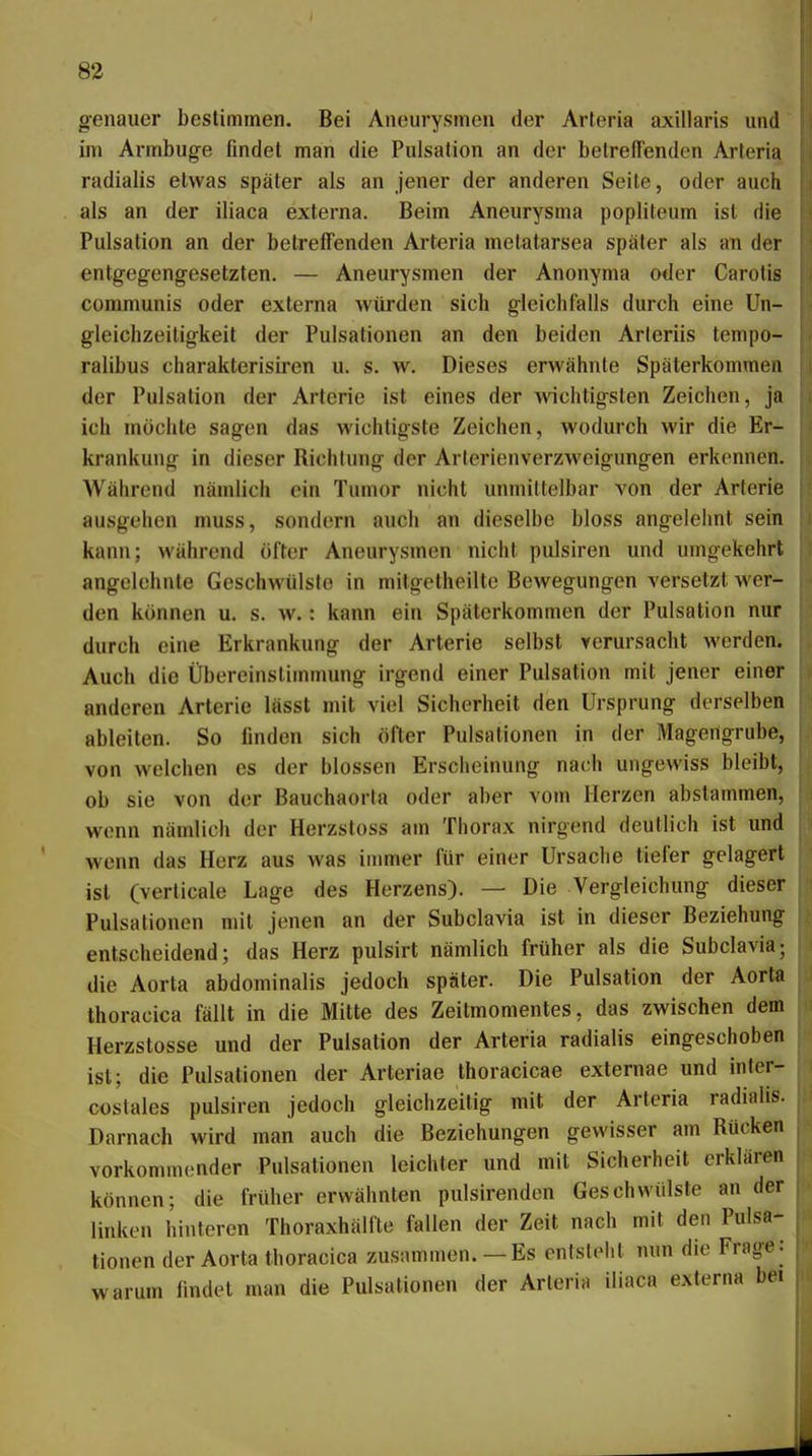 genauer bestimmen. Bei Aneurysmen der Arteria axillaris und im Armbug-e findet man die Pulsalion an der betreffenden Arteria radialis etwas später als an jener der anderen Seile, oder auch als an der iliaca externa. Beim Aneurysma popliteum ist die Pulsation an der betreffenden Ai'teria metatarsea später als an der entgegengesetzten. — Aneurysmen der Anonynia oder Carotis communis oder externa würden sich gleichfalls durch eine Un- gleichzeiligkeit der Pulsationen an den beiden Arieriis tenipo- ralibus charakterisiren u. s. w. Dieses erwähnte Späterkommen der Pulsalion der Arterie ist eines der wichtigsten Zeichen, ja ich möchte sagen das wichtigste Zeichen, wodurch wir die Er- krankung in dieser Richtung der Arlerienverzweigungen erkennen. Während nämlich ein Tumor nicht unmittelbar von der Arterie ausgehen muss, sondern auch an dieselbe bloss angelehnt sein kann; während öfter Aneurysmen nicht pulsiren und umgekehrt angelehnte Geschwülste in milgetheilte Bewegungen versetzt wer- den können u. s. w.: kann ein Späterkommen der Pulsation nur durch eine Erkrankung der Arterie selbst verursacht werden* Auch die Übereinstimmung irgend einer Pulsation mit jener einer anderen Arterie lässt mit viel Sicherheit den Ursprung derselben ableiten. So finden sich öfter Pulsationen in der Magengrube, von welchen es der blossen Erscheinung nach ungewiss bleibt, ob sie von der Bauchaorta oder aber vom Herzen abslammen, wenn nämlich der Herzstoss am Thorax nirgend deutlich ist und wenn das Herz aus was immer für einer Ursache tiefer gelagert ist (verticale Lage des Herzens). — Die Vergleichung dieser Pulsationen mit jenen an der Subclavia ist in dieser Beziehung entscheidend; das Herz pulsirt nämlich früher als die Subclavia-, die Aorta abdominalis jedoch später. Die Pulsation der Aorta thoracica fällt in die Mitte des Zeitmomentes, das zwischen dem Herzstosse und der Pulsation der Arteria radialis eingeschoben ist; die Pulsationen der Arleriae thoracicae externae und inter- costales pulsiren jedoch gleichzeitig mit der Arteria radialis. Darnach wird man auch die Beziehungen gewisser am Rücken vorkommender Pulsationen leichter und mit Sicherheit erklären können; die früher erwähnten pulsirenden Geschwülste an der linken hinteren Thoraxhälfte fallen der Zeit nach mit den Pulsa- tionen der Aorta thoracica zusnmmen.—Es entslelit nun die Frage: warum findet man die Pulsationen der Arleria iliaca externa bei