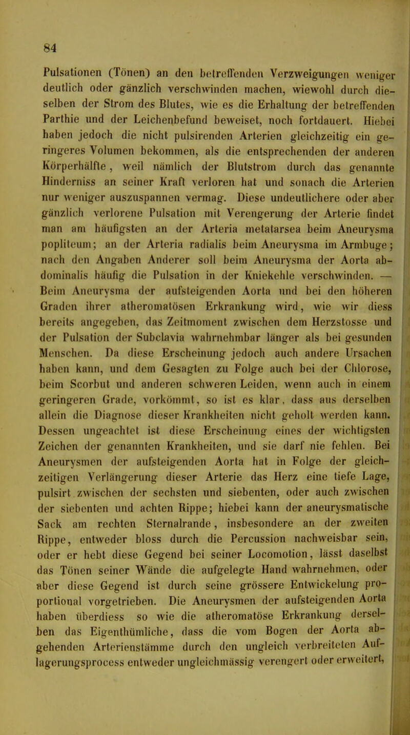 Pulsationen (Tönen) an den belrellenden Verzweigungen weniger deutlich oder gänzlich verschwinden machen, wiewohl durch die- selben der Strom des Blutes, wie es die Erhaltung der betreffenden Parthie imd der Leichenbefund beweiset, noch fortdauert. Hiebe! haben jedoch die nicht pulsirenden Arterien gleichzeitig ein ge- ringeres Volumen bekommen, als die entsprechenden der anderen Körperhälfle, weil nämlich der Blutstrom durch das genannte Hinderniss an seiner Kraft verloren hat und sonach die Arterien nur weniger auszuspannen vermag. Diese undeutlichere oder aber gänzlich verlorene Pulsation mit Verengerung der Arterie findet man am häufigsten an der Arteria metalarsea beim Aneurysma popliteum; an der Arteria radialis beim Aneurysma im Armbuge; nach den Angaben Anderer soll beim Aneurysma der Aorta ab- dominalis häufig die Pulsation in der Kniekehle verschwinden. — Beim Aneurysma der aufsteigenden Aorta und bei den höheren GradiMi iiirer atheromalösen Erkrankung wird, wie Mir diess bereits angegeben, das Zeitmoment zwischen dem Herzslosse und der Pulsation der Subclavia wahrnehmbar länger als bei gesunden Menschen. Da diese Erscheinung jedoch auch andere Ursachen haben kann, und dem Gesagten zu Folge auch bei der Chlorose, beim Scorbut und anderen schweren Leiden, wenn auch in einem geringeren Grade, vorkömmt, so ist es klar, dass aus derselben allein die Diagnose dieser Krankheiten nicht geholt werden kann. Dessen ungeachtet ist diese Erscheinung eines der wichtigsten Zeichen der genannten Krankheiten, und sie darf nie fehlen. Bei Aneurysmen der aufsteigenden Aorta hat in Folge der gleich- zeitigen Verlängerung dieser Arterie das Herz eine tiefe Lage, pulsirt zwischen der sechsten und siebenten, oder auch zwischen der siebenten und achten Rippe; hiebei kann der aneurysmatische Sack am rechten Sternalrande, insbesondere an der zweiten Rippe, entweder bloss durch die Percussion nachweisbar sein, oder er hebt diese Gegend bei seiner Locomotion, lässt daselbst das Tönen seiner Wände die aufgelegte Hand wahrnehmen, oder aber diese Gegend ist durch seine grössere Enlwickelung pro- portional vorgetrieben. Die Aneurysmen der aufsteigenden Aorta haben überdiess so wie die atheromatöse Erkrankung dersel- ben das Eigenthümlicbe, dass die vom Bogen der Aorta ab- gehenden Artorienstämme durch den ungleich verbreilelen Auf- lagerungsprocess entweder ungleichmässig verengert oder erweitert,