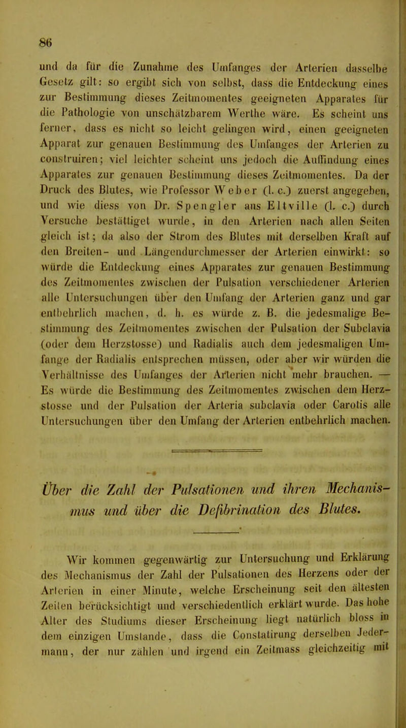 und da für die Zunahme des Uinfang-es der Arterien dasselbe Gesetz gilt: so ergibt sich von selbst, dass die Entdeckung eines zur Bestimmung dieses Zeitmonientes geeigneten Apparates l'ür die Pathologie von unschätzbarem Werthe wäre. Es scheint uns ferner, dass es nicht so leicht gelingen wird, einen geeigneten Apparat zur genauen Bestimmung des Umfanges der Arterien zu construiren; viel leichter scheint uns jedoch die Audlndung eines Apparates zur genauen Bestimmung dieses Zeitniomenles. Da der Druck des Blutes, wie Professor Weber (I.e.) zuerst angegeben, und wie diess von Dr. Spengler aus Eltville (1. c.) durch Versuche bestätliget wurde, in den Arterien nach allen Seiten gleich ist; da also der Strom des Blutes mit derselben Kraft auf den Breiten- und .Längendurchmesser der Arterien einwirkt: so würde die Entdeckung eines Apparates zur genauen Bestimmung des Zeitmonientes zwischen der Pulsalion verschiedener Arterien alle Untersuchungen über den Umfang der Arterien ganz und gar entbehrlich machen, d. h. es würde z. B. die jedesmalige Be- stinimiing des Zeilmomentes zwischen der Pulsalion der Subclavia (oder dem Herzstosse) und Radialis auch dem jedesmaligen Um- fange der Radialis entsprechen müssen, oder aber wir würden die Verhältnisse des Umfanges der Arterien nicht mehr brauchen. — Es würde die Bestinunung des Zeilmomentes zwischen dem Herz- stosse und der Pulsation der Arteria subclavia oder Carotis alle Untersuchungen über den Umfang der Arterien entbehrlich machen. Über die Zahl de?- Pulsationen und ihren Mechanis- mus und über die Deßbrination des Blutes. Wir kommen gegenwärtig zur Untersuchung und Erklärung des Mechanismus der Zahl der Pulsalionen des Herzens oder der Arlerien in einer Minute, welche Erscheinung seit den ältesten Zeilen berücksichtigt und verschiedentlich erklärt wurde. Das hohe Alter des Studiums dieser Erscheinung liegt natürlich bloss in dem einzigen Umstände, dass die Conslalirung derselben Jeder- mann, der nur zählen und irgend ein Zeilmass gleichzeitig mit