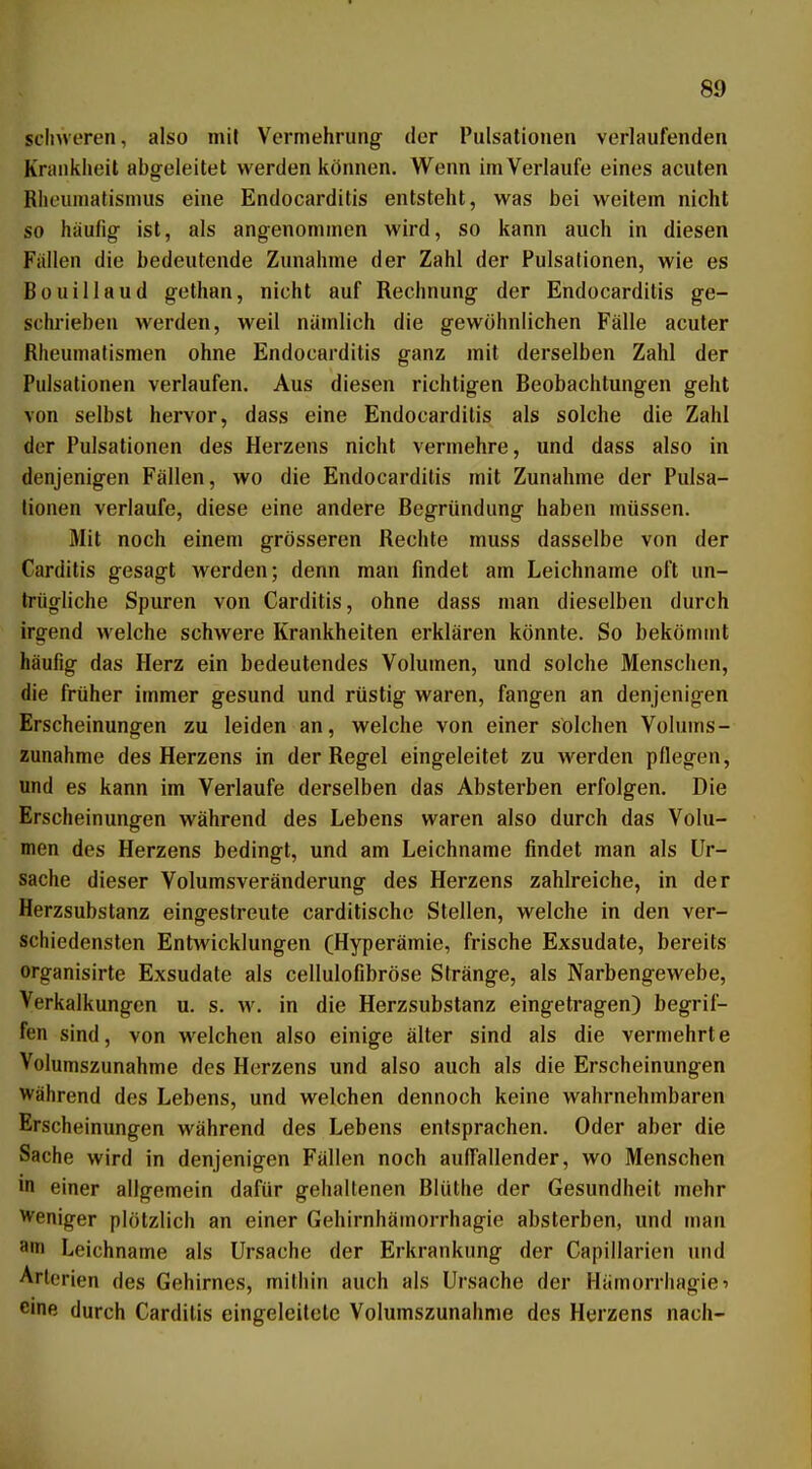 schweren, also mit Vermehrung der l'ulsalionen verlaufenden Knmkheil abgeleitet werden können. Wenn im Verlaufe eines acuten Rheumatismus eine Endocarditis entsteht, was bei weitem nicht so häufig ist, als angenommen wird, so kann auch in diesen Fallen die bedeutende Zunahme der Zahl der Pulsationen, wie es Bouillaud gethan, nicht auf Rechnung der Endocarditis ge- schrieben werden, weil nämlich die gewöhnlichen Fälle acuter Rheumatismen ohne Endocarditis ganz mit derselben Zahl der Pulsationen verlaufen. Aus diesen richtigen Beobachtungen geht von selbst hervor, dass eine Endocarditis als solche die Zahl der Pulsationen des Herzens nicht vermehre, und dass also in denjenigen Fällen, wo die Endocarditis mit Zunahme der Pulsa- tionen verlaufe, diese eine andere Begründung haben müssen. Mit noch einem grösseren Rechte muss dasselbe von der Carditis gesagt werden; denn man findet am Leichname oft un- trügliche Spuren von Carditis, ohne dass man dieselben durch irgend welche schwere Krankheiten erklären könnte. So bekömmt häufig das Herz ein bedeutendes Volumen, und solche Menschen, die früher immer gesund und rüstig waren, fangen an denjenigen Erscheinungen zu leiden an, welche von einer solchen Volums- Zunahme des Herzens in der Regel eingeleitet zu werden pflegen, und es kann im Verlaufe derselben das Absterben erfolgen. Die Erscheinungen während des Lebens waren also durch das Volu- men des Herzens bedingt, und am Leichname findet man als Ur- sache dieser Volumsveränderung des Herzens zahlreiche, in der Herzsubstanz eingestreute carditischc Stellen, welche in den ver- schiedensten Entwicklungen (Hyperämie, frische Exsudate, bereits organisirte Exsudate als cellulofibröse Stränge, als Narbengewebe, Verkalkungen u. s. w. in die Herzsubstanz eingetragen) begrif- fen sind, von welchen also einige älter sind als die vermehrte Volumszunahme des Herzens und also auch als die Erscheinungen Während des Lebens, und welchen dennoch keine wahrnehmbaren Erscheinungen während des Lebens entsprachen. Oder aber die Sache wird in denjenigen Fällen noch auffallender, wo Menschen in einer allgemein dafür gehaltenen Blüthe der Gesundheit mehr Weniger plötzlich an einer Gehirnhämorrhagie absterben, und man 3in Leichname als Ursache der Erkrankung der Capillarien und Arterien des Gehirnes, mithin auch als Ursache der Hämorrhagie^ eine durch Carditis eingeleitete Volumszunahme des Herzens nach-