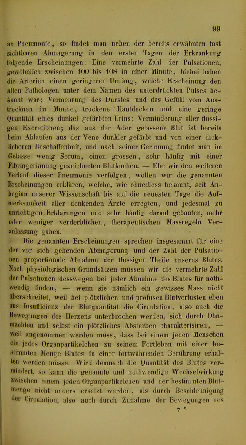 nn Pneumonie, so findet man neben der bereits erwähnten fast sichtbaren Abmagerung in den ersten Tagen der Erkrankung folgende Erscheinung-en: Eine vermehrte Zahl der Pulsationen, gewöhnlich zwischen 100 bis 108 in einer Minute, hiebei haben die Arterien einen geringeren Umfang, welche Erscheinung den allen Pathologen unter dem Namen des unterdrückten Pulses be- kannt war; Vermehrung des Durstes und das Gefühl vom Aus- trocknen im Munde, trockene  Hautdecken und eine geringe Ouantität eines dunkel gefärbten Urins; Verminderung aller flüssi- gen Excretionen; das aus der Ader gelassene Blut ist bereits beim Ablaufen aus der Vene dunkler gefärbt und von einer dick- licheren Beschaffenheit, und nach seiner Gerinnung findet man im Gefässe wenig Serum, einen grossen, sehr häufig mit einer Fibringerinnung gezeichneten Blutkuchen. — Ehe wir den weiteren Verlauf dieser Pneumonie verfolgen, wollen wir die genannten Erscheinungen erklären, welche, wie ohnediess bekannt, seit An- beginn unserer Wissenschaft bis auf die neuesten Tage die Auf- merksamkeit aller denkenden Ärzte erregten, und jedesmal zu unrichtigen Erklärungen und sehr häufig darauf gebauten, mehr oder weniger verderblichen, therapeutischen Massregeln Ver- anlassung gaben. Die genannten Erscheinungen sprechen insgesammt für eine der vor sich gehenden Abmagerung und der Zahl der Pulsatio- nen proportionale Abnahme der flüssigen Theile unseres Blutes. Nach physiologischen Grundsätzen müssen wir die vermehrte Zahl der Pulsationen desswegen bei jeder Abnahme des Blutes für noth- wendig finden, — wenn sie nämlich ein gewisses Mass nicht überschreitet, weil bei plötzlichen und profusen Blutverlusten eben aus Insufricienz der Blutquantität die Circidation, also auch die Bewegungen des Herzens unterbrochen werden, sich durch Ohn- mächten und selbst ein plötzliches Absterben charakterisiren, — weil angenommen werden muss, dass bei einem jeden Menschen ein jedes Organpartikelchen zu seinem Fortleben mit einer be- stimmten Menge Blutes in einer fortwährenden Berührung erhal- len werden müsse. Wird demnach die Ouantität des Blutes ver- mindert, so kann die genannte und nothwendige Wechselwirkung zwischen einem jeden Organpartik(!lchen und der bestimmten Blut- nienge nicht anders ersetzt werden, als durch Beschleunigung der Circulalion, also auch durch Zunahme der Bewegungen des