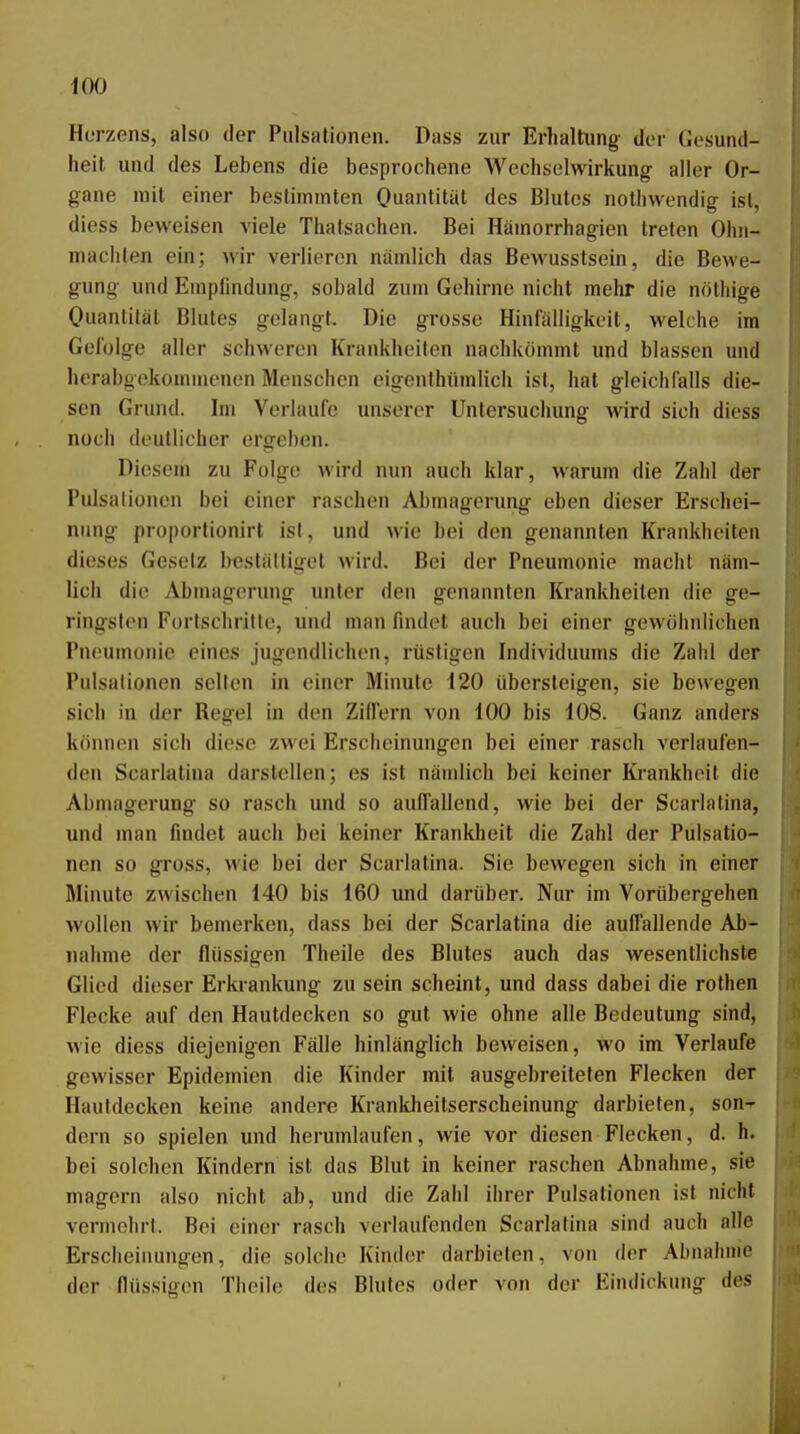 Herzens, also der Pulsationen. Dass zur Erhaltung der Gesund- heit und des Lebens die besprochene Wechselwirkung- aller Or- gane mit einer bestimmten Ouantität des Blutes nothwendig ist, diess beweisen viele Thatsachen. Bei Hämorrhagien treten Ohn- mächten ein; wir verlieren nämlich das Bewusstsein, die Bewe- gung und Empfindung, sobald zum Gehirne nicht mehr die nöthige Ouantität Blutes gelangt. Die grosse Hinfälligkeit, welche im Gefolge aller schweren Krankheiten nachkömmt und blassen und hcrabgokommcnen Menschen eigenlhümlich ist, hat gleichfalls die- sen Gruiul. Im Verlaufe unserer Untersuchung wird sich diess noch deutlicher ergeben. Diesem zu Folge wird nun auch klar, warum die Zahl der Pulsalionen bei einer raschen Abmagerung eben dieser Erschei- nung proportionirt isl, und wie bei den genannten Krankheiten dieses Gesetz beställigct wird. Bei der Pneumonie macht näm- lich die Abmagerung unter den genannten Krankheiten die ge- ringsten Fortschritte, und man findet auch bei einer gewöhnlichen Pneumonie eines jugendlichen, rüstigen Individuums die Zahl der Pulsalionen seilen in einer Minute 120 übersteigen, sie bewegen sich in der Regel in den Zilfern von 100 bis 108. Ganz anders können sich diese zwei Erscheinungen bei einer rasch verlaufen- den Scarlatina darstellen; es ist nämlich bei keiner Krankheit die Abmagerung so rasch und so auffallend, wie bei der Scarlatina, und man findet auch bei keiner Krankheit die Zahl der Pulsatio- nen so gross, wie bei der Scarlatina. Sie bewegen sich in einer Minute zwischen 140 bis 160 und darüber. Nur im Vorübergehen wollen wir bemerken, dass bei der Scarlatina die auffallende Ab- nahme der flüssigen Theile des Blutes auch das wesentlichste Glied dieser Erkrankung zu sein scheint, und dass dabei die rothen Flecke auf den Hautdecken so gut wie ohne alle Bedeutung sind, wie diess diejenigen Fälle hinlänglich beweisen, wo im Verlaufe gewisser Epidemien die Kinder mit ausgebreiteten Flecken der Hautdecken keine andere Krankheitserscheinung darbieten, son^ dorn so spielen und herumlaufen, wie vor diesen Flecken, d. h. bei solchen Kindern ist das Blut in keiner raschen Abnahme, sie magern also nicht ab, und die Zahl ihrer Pulsationen ist nicht vermehrt. Bei einer rasch verlaufenden Scarlatina sind auch alle Erscheinungen, die solche Kinder darbieten, von der Abnahme der flüssigen Theile des Blutes oder von der Eindickung des