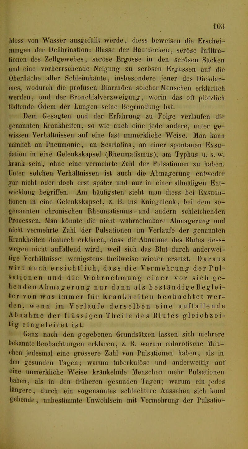 bloss von Wasser ausgefüllt werde, diess beweisen die Erschei- nungen der Delibrination: Blässe der Hautdecken, seröse Infiltra- lionen des Zellgewebes, seröse Ergüsse in den serösen Säcken und eine vorherrschende Neigung zu serösen Ergüssen auf die Oberfläche aller Schleimhäute, insbesondere jener des Dickdar- mes, wodurch die profusen Diarrhöen solcher Menschen erklärlich werden, und der Bronchialverzweigung, worin das oft plötzlich tödtende Ödem der Lungen seine Begründung hat. Dem Gesagten und der Erfahrung zu Folge verlaufen die genannten Krankheiten, so wie auch eine jede andere, unter ge- wissen Verhältnissen auf eine fast unmerkliche Weise. Man kann nämlich an Pneumonie, an Scarlatina, an einer spontanen Exsu- dation in eine Gelenkskapsel (Rheumatismus), am Typhus u. s. w. krank sein, ohne eine vermehrte Zahl der Pulsationen zu haben. Unter solchen Verhältnissen ist auch die Abmagerung entweder gar nicht oder doch erst später und nur in einer allmäligen Ent- wicklung begriflen. Am häufigsten sieht nuin diess bei Exsuda- lionen in eine Gelenkskapsel, z. B. ins Kniegelenk, bei dem so- genannten chronischen Rheumatismus und andern schleichenden Processen. Man könnte die nicht wahrnehmbare Abmagerung und nicht vermehrte Zahl der Pulsationen im Verlaufe der genannteil Krankheiten dadurch erklären, dass die Abnahme des Blutes dess- wegen nicht aufl'allend wird, weil sich das Blut durch anderwei- tige Verhältnisse wenigstens theilweise wieder ersetzt. Daraus wird auch ersichtlich, dass die Vermehrung derPuI- sationen und die Wahrnehmung einer vor sich ge- hendenAbmagerung nur dann als beständigeBeglei- ter von was immer für Krankheiten beobachtet wer- den, wenn im Verlaufe derselben eine auffallende Abnahme der flüssigen Theile des Blutes gleichzei- tig eingeleitet ist. Ganz nach den gegebenen Grundsätzen lassen sich mehrere bekannte Beobachtungen erklären, z. B. warum chlorolische Miid- ohen jedesmal eine grössere Zahl von Pulsationen haben, als in (Ion gesunden Tagen; warum tuberkulöse und anderweitig auf eine unmerkliche Weise kränkelnde Menschen jnehr Pulsationon haben, als in den früheren gesunden Tagen; warum ein jedes längere, durch ein sogenanntes schlechtere Aussehen sich kund gehende, unbesliuunte Unwohlsein mit Vermehrung der Pulsatio-