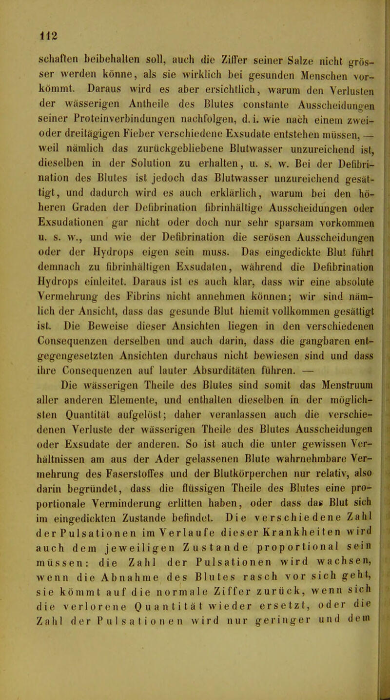 schaffen beibehalten soll, auch die Ziffer seiner Salze nicht grös- ser werden könne, als sie wirklich bei gesunden Menschen vor- kömmt. Daraus wird es aber ersichtlich, warum den Verlusten der wässerigen Antheile des Blutes constante Ausscheidungen seiner Proteinverbindungen nachfolgen, d. i. wie nach einem zwei- oder dreitägigen Fieber verschiedene Exsudate entstehen müssen, — weil nämlich das zurückgebliebene Blutwasser unzureichend ist, dieselben in der Solution zu erhalten, u. s. w. Bei der Defibri- nation des Blutes ist jedoch das Blutwasser unzureiciiend gesät- tigt, und dadurch wird es auch erklärlich, warum bei den hö- hereu Graden der Deiibrination librinhältige Ausscheidungen oder Exsudationen gar nicht oder doch nur sehr sparsam vorkommen u. s. w., und wie der Deübrination die serösen Ausscheidungen oder der Hydrops eigen sein muss. Das eingedickte Blut führt demnach zu hbrinhälligen Exsudaten, während die Defibriiiation Hydrops einleitet. Daraus ist es auch klar, dass wir eine absolute Vormehrung des Fibrins nicht annehmen können; wir sind näm- lich der Ansicht, dass das gesunde Blut hiemil vollkommen gesättigt ist. Die Beweise dieser Ansichten liegen in den verschiedenen Consequenzen derselben und auch darin, dass die gangbaren ent- gegengesetzten Ansichten durchaus nicht bewiesen sind und dass ihre Consequenzen auf lauter Absurditäten führen. — Die wässerigen Theile des Blutes sind somit das Menstruura aller anderen Elemente, und enthalten dieselben in der möglich- sten Ouantität aufgelöst; daher veranlassen auch die verschie- denen Verluste der wässerigen Theile des Blutes Ausscheidungen oder Exsudate der anderen. So ist auch die unter gewissen Ver- hältnissen am aus der Ader gelassenen Blute wahrnehmbare Ver- mehrung des Faserstoffes und der Blutkörperchen nur relativ, alsO' darin begründet, dass die flüssigen Theile des Blutes eine pro- portionale Verminderung erlitten haben, oder dass das Blut sich im eing-edickten Zustande befindet. Die verschiedene Zahl der Pulsationen imVerlaufe dieser Krankheiten wird auch dem jeweiligen Zustande proportional sein müssen: die Zahl der Pulsationen wird wachsen, wenn die Abnahme des Blutes rasch vor sich geht, sie kömmt auf die normale Ziffer zurück, wenn sich die verlorene 0 u a n t i t ä t w i e der ersetzt, oder die Zaiil der P ul s a ti 0 n e n wird nur geringer und dem