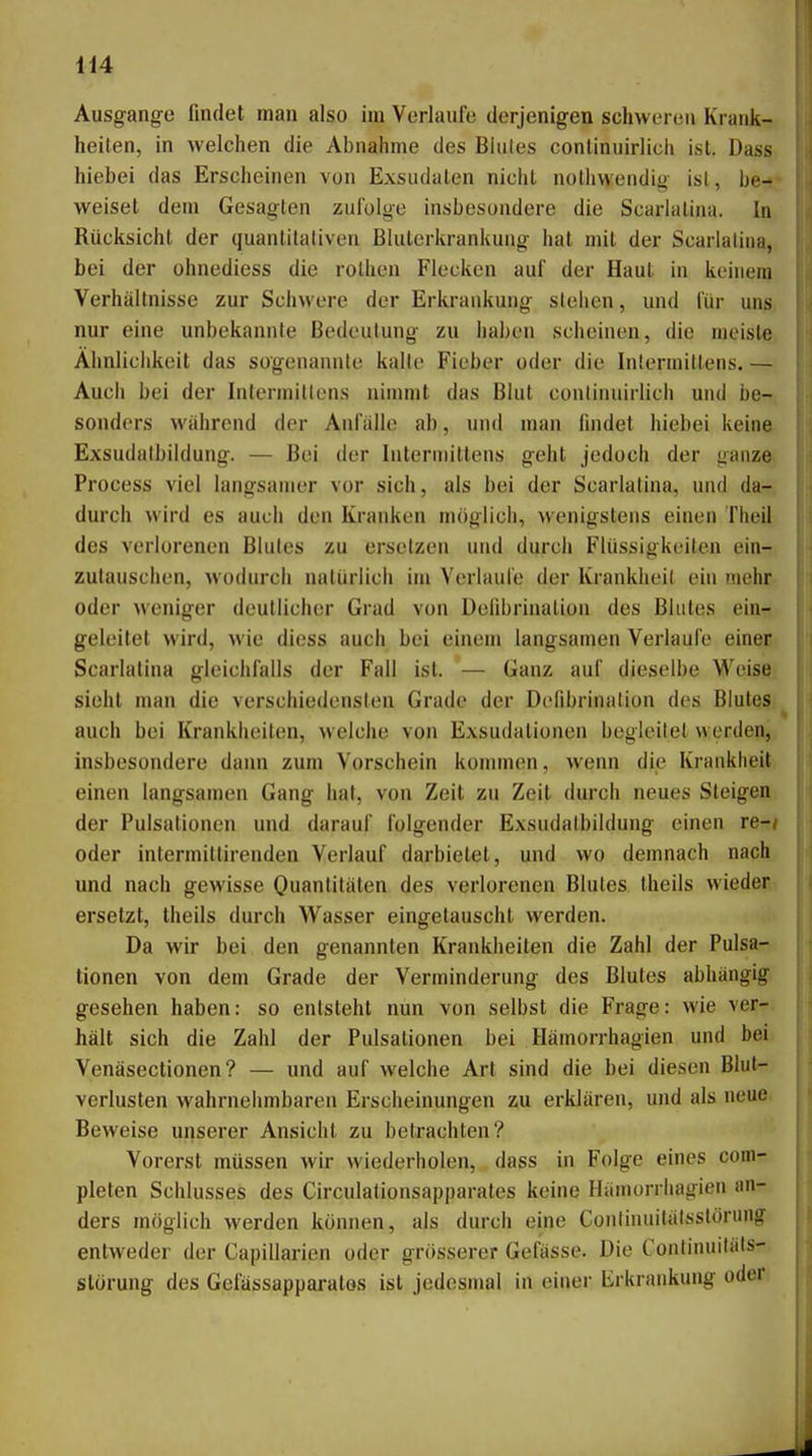 Ausgange findet man also im Vorlaufe derjenigen schweren Krank- heiten, in welchen die Abnahme des Blutes continuirlich ist. Dass hiebei das Erscheinen von Exsudaten nicht notliwendig ist, be-* weiset dem Gesagten zufolge insbesondere die Scarlalina. In Rücksicht der quantitativen Bluterkrankuug hat mit der Scarlalina, bei der ohnediess die rotheu Flecken auf der Haut in keinem Verhältnisse zur Schwere der Erkrankung stehen, und für uns. nur eine unbekannte Bedeutung zu haben scheinen, die raeislBi Ähnlichkeit das sogenannte kalte Fieber oder die Intermitlens. — Auch bei der Intermittens nimmt das Blut continuirlich und be-, sonders wahrend der Anfälle ab, und man findet hiebei keine Exsudatbildung. — Bei der Intermittens geht jedoch der ganze, Process viel langsamer vor sich, als bei der Scarlalina, und da- durch wird es auch den Kranken möglich, wenigstens einen Theil des verlorenen Blutes zu ersetzen und durch Flüssigkeiten ein- zutauschen, wodurch natürlich im Verlaufe der Krankheil ein mehr oder weniger deutlicher Grad von Defibrinalion des Blutes ein- geleitet wird, wie diess auch bei einem langsamen Verlaufe einer Scarlalina gleichfalls der Fall ist. — Ganz auf dieselbe Weise sieht man die verschiedensten Grade der Defibrinalion des Blutes auch bei Krankheilen, welche von Exsudalionen begleitet werden, l insbesondere dann zum Vorschein kommen, wenn die Krankheit I einen langsamen Gang hat, von Zeit zu Zeit durch neues Steigen P' der Pulsationen und darauf folgender Exsudalbildung einen re-/ oder intermittirenden Verlauf darbietet, und wo demnach nach und nach gewisse Quantitäten des verlorenen Blutes Iheils wieder ersetzt, theils durch Wasser eingelauscht werden. Da wir bei den genannten Krankheilen die Zahl der Pulsa- tionen von dem Grade der Verminderung des Blutes abhängig gesehen haben: so entsteht nun von selbst die Frage: wie ver-. hält sich die Zahl der Pulsationen bei Hämorrhagien und bei Venäsectionen? — und auf welche Art sind die bei diesen Blut- verlusten wahrneiunbaren Erscheinungen zu erklären, und als neue Beweise unserer Ansicht zu betrachten? Vorerst müssen wir wiederholen, dass in Folge eines coni- plelen Schlusses des Circulationsapparates keine Hämorrhagien an- ders möglich werden können, als durch eine Contiiuiitätsstörung entweder der Capillarien oder grösserer Gefässe. Die Continuiläts- störung des Gefässapparatos ist jedesmal in einer Erkrankung oder