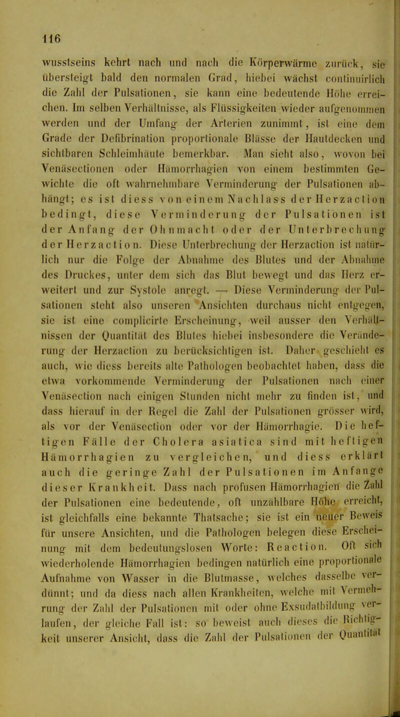 H6 wusstseins kehrt nach und nach die Körperwärme zurück, sie übersteig-t bald den normalen Grad, liiebt'i wächst conlinuirlicli die Zahl der Pulsalionen, sie kann eine bedeutende Höhe errei- chen. Im selben Verhältnisse, als Flüssigkeiten wieder auCgenoininen werden und der Umfang- der Arterien zunimmt, ist eine dem Grade der Defibrinalion proportionale Blässe der Hautdecken und sichtbaren Schleimhäute bemerkbar. Man sieht also, wovon bei Venäseclionen oder Hämorrhagien von einem bestimmten Ge- wichte die oft M'ahrnelunbare Verminderung- der Pulsationen ab- hängt ; es ist diess von einem Nach lass derHerzaction bedingt, diese Verminderung der Pulsatibnen ist der Anfang der Ohnmacht oder der Unterbrechung der H e r z a c t i 0 n. Diese Unterbrechung der Herzaction ist nntin- lich nur die Folge der Abnahme des Blutes und der Abnaliine des Druckes, unter dem sich das Blut bewegt und das Herz er- weitert und zur Systole anregt. —■ Diese Verminderung der Piil- sationen steht also unseren Ansichten durchaus nicht entgegen, sie ist eine complicirte Erscheinung, weil ausser den Verliiilt- nissen der Oiianli'ät des Blutes liiobei insbesondere die Verände- rung der Herzaction zu berücksichtigen ist. Daher geschieht es auch, wie diess bereits alle Pathologen beobachtet haben, dass die etwa vorkommende Verminderung der Pulsationen nach einer Venäseclion nach einigen Stunden nicht mehr zu finden ist, und dass hierauf in dt-r Begel die Zahl der Pulsafionen grosser wird, als vor der Venäsection oder vor der Häniorrhagie. Die hef- tigen Fälle der Cholera asiatica sind mit heftigen Hämorrhagien zu vergleichen, und diess erklärt auch die geringe Zahl der Pulsationen im Anfange dieser Krankheit. Dass nach profusen Hämorrhagien die Zahl der Pulsationen eine bedeutende, oft unzählbare Höhe erreicht, ist gleichfalls eine bekannte Thatsache; sie ist ein neuer Beweis für unsere Ansichten, und die Pathologen belegen diese Erschei- nung mit dam bedeutungslosen Worte: Reaction. Oft sich wiederholende Hämorrhagien bedingen natürlich eine proportionale Aufnahme von Wasser in die Blutmasse, welches dasselbe ver- dünnt; und da diess nach allen Krankheiten, welche mit Vermeh- rung der Zahl der Pulsationen mit oder ohne Exsndatbildung ver- laufen, der gleiche Fall ist: so beweist auch dieses die Hichtig- keit unserer Ansicht, dass die Zahl der Pulsalionen der Ouantiiät