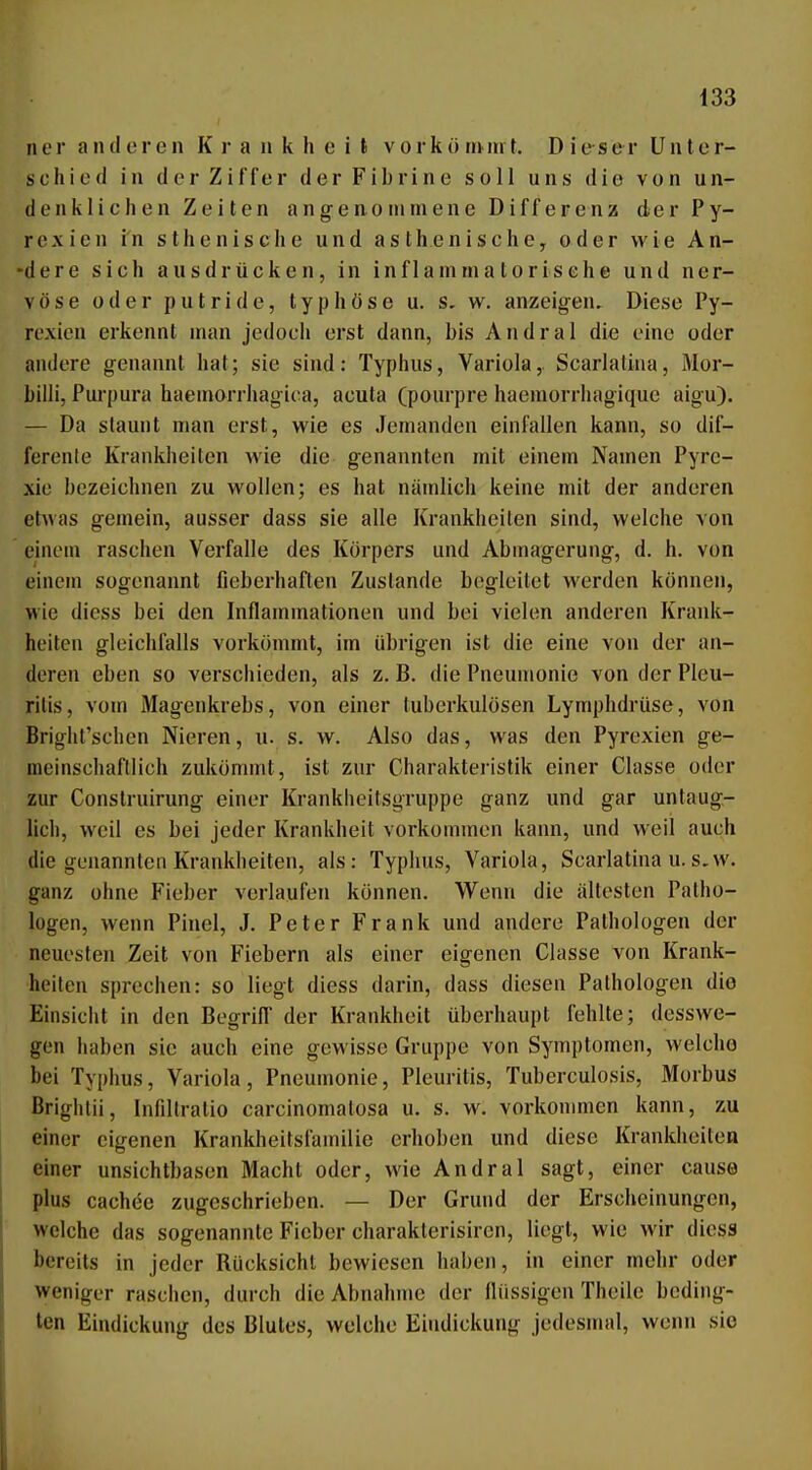 ner anderen K i' a n k h e i t v ork ö rii in f. Dieser Unier- schied in der Ziffer der Fibrine soll uns die von un- denklichen Zeiten angen0»imene Differenz der Py- rexien in sthenische und asthenische^ oder wie An- -dere sich ausdrücken, in inflammatorisehe und ner- vöse oder putride, typhöse u. s, w. anzeigen. Diese Py- roxien erkennt man jedoch erst dann, bis Andral die eine oder andere genannt hat; sie sind: Typhus, Variola, Scarlalina, Mor- billi, Purpura haeniorrhagica, acuta (pourpre haemorrhagiquc aigu). — Da staunt man erst, wie es Jemanden einfallen kann, so dif- ferenle Krankheiten wie die genannten mit einem Namen Pyrc- xio bezeichnen zu wollen; es hat nämlich keine mit der anderen etwas gemein, ausser dass sie alle Krankheiten sind, welche von einem raschen Verfalle des Körpers und Abmagerung, d. h. von einem sogenannt fieberhaften Zustande begleitet werden können, wie diess bei den Inflammationen und bei vielen anderen Krank- heiten gleichfalls vorkömmt, im übrigen ist die eine von der an- deren eben so verschieden, als z.B. die Pneumonie von der Pleu- ritis, vom Magenkrebs, von einer tuberkulösen Lymphdrüse, von Bright'schcn Nieren, u. s. w. Also das, was den Pyrexien ge- meinschaftlich zukömmt, ist zur Charakteristik einer Classe oder zur Construirung einer Krankheitsgruppe ganz und gar untaug- lich, weil es bei jeder Krankheit vorkommen kann, und weil auch die genannten Krankheiten, als: Typhus, Variola, Scarlatina u. s.w. ganz ohne Fieber verlaufen können. Wenn die ältesten Patho- logen, wenn Pinel, J. Peter Frank und andere Pathologen der neuesten Zeit von Fiebern als einer eigenen Classe von Krank- heilen sprechen: so liegt diess darin, dass diesen Pathologen die Einsicht in den Begriff der Krankheit überhaupt fehlte; desswe- gcn haben sie auch eine gewisse Gruppe von Symptomen, welcho bei Typhus, Variola, Pneumonie, Pleuritis, Tuberculosis, Morbus ßrightii, Infiltratio carcinomatosa u. s. w. vorkonmien kann, zu einer eigenen Krankheitsfamilie erhoben und diese Krankiieiten einer unsichtbasen Macht oder, wie Andral sagt, einer cause plus cachee zugeschrieben. — Der Grund der Erscheinungen, welche das sogenannte Fieber charakterisircn, liegt, wie wir diess bereits in jeder Rücksicht bewiesen haben, in einer mehr oder weniger raschen, durch die Abnahme der flüssigen Theile beding- ten Eindickung des Blutes, welche Eindickung jedesmal, wenn sie