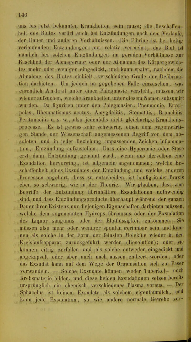 uns bis jetzt bekannten Krankheiten sein muss; die Beschafien- heit des Blutes variirt auch bei Entzündungen nach dem Yerlaufß, der Dauer und anderen Verhaltnissen. -.Ple, Fibrine ist bei heftjg verlaufenden Entzündungen nur relativ vermehrt, das Blut j^t niimlich bei solchen Entzündungen im geraden Verliällnisse zur Raschheit der Abmagerung oder der Abnahme des Körpergewich- tes mehr oder weniger eingedickt, imd kann später, nachdem die Abnahme des Blutes einhielt, vergchiedene Grade der Defibrina- tion darbieten. Um jedoch im gegebenen Falle einzusehen, was eigentlich Andral unter einer Phlegmasie versteht, müssen wir wieder aufsuchen, welclie Krankheilen unter diesem Namen subsumirt wurden. Da liguriren unter den Phlegmasien: Pneumonie, Erysi- pclas, Rheumatismus acutus, Amygdalilis, Stomatitis, Bronchitis, Peritonaeitis u. s. w., also jedenfalls nicht gleichartige Kranklieits- proccsse. Es ist gewiss sehr schwierig, einen dem gegenwärti- gen Stande der Wissenschaft angemessenen Begrifl von dem ob- soleten und in jeder Beziehung unpassenden Zeichen Inllauuna- lion, Entzündung aufzustellen. Dass eine Hyperämie oder Stase erst dann Entzündung genannt wird, wenn aus derselben eine Exsudalion hervorging, ist allgemein angenommen; welche Be- sciiaflenheit eines Exsudates der Entzündung und welche anderen Processen angehört, diess zu entscheiden, ist häufig in der Praxis eben so schwierig, wie in der Theorie. Wir glauben, dass zum Begriffe; der Entzündung fibrinhällige Exsudalionen nothwcndig sind, und dass Entzündungsproducte überhaupt während der ganzen Dauer ihrer Existenz nur diejenigen Eigenschaften darbieten müssen, welche dem sogenannten Hydrops fibrinosus oder der Exsudation des Liquor sanguinis oder der Blutflüssigkeit zukommen. Sie müssen also mehr oder weniger spontan gerinnbar sein und kön- nen als solche in der Form der feinsten Moleküle wieder in den Kreislaufsapparat zurückgeführt werden (Resolution); oder sie können eitrig zerfallen und als solche entweder eingedickt und abgekapselt oder aber auch nach aussen entleert werden; oder das Exsudat kann auf dem Wege der Organisation sich zur Faser' verwandeln. — Solche Exsudate können weder Tuberkel- noch Krebsmaterie bilden, und diese beiden Exsudalionen setzen bereits ui'sprüuglich ein chemisch verschiedenes Plasma voraus. — Der Sphacelu^ ist keinem Exsudate als solchem eigenthümlich, und kann, jede Exsudalion, so wie andere normale Gewebe zer-