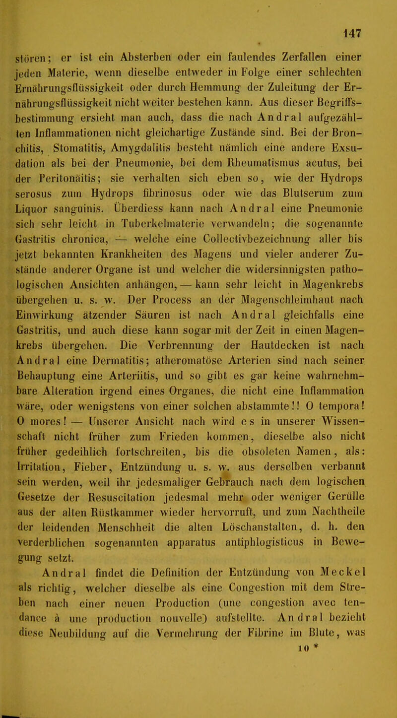 stören; er ist ein Absterben oder ein faulendes Zerfallen einer jeden Materie, wenn dieselbe entweder in Folge einer schlechten Ernälirung-sflüssigkeit oder durch Hemmung der Zuleitung der Er- nährungsflüssigkeit nicht weiter bestehen kann. Aus dieser Begriffs- bestimmung ersieht man auch, dass die nach Andral aufgezähl- ten Inflammationen nicht gleichartige Zustände sind. Bei der Bron- chitis, Stomatitis, Amygdalitis besteht nämlich eine andere Exsu- dalion als bei der Pneumonie, bei dem Rheumatismus acutus, bei der Peritonäitis; sie verhalten sich eben so, wie der Hydrops serosus zum Hydrops fibrinosus oder wie das Blutserum zum Liquor sanguinis. Überdiess kann nach Andral eine Pneumonie sich sehr leicht in Tuberkelmaterie verwandeln; die sogenannte Gastritis chronica, — welche eine Collectivbezeichnung aller bis jetzt bekannten Krankheiten des Magens und vieler anderer Zu- stände anderer Organe ist und welcher die widersinnigsten patho- logischen Ansichten anhängen, — kann sehr leicht in Magenkrebs übergehen u. s. w. Der Process an der Magenschleimhaut nach Einwirkung ätzender Säuren ist nach Andral gleichfalls eine Gastritis, und auch diese kann sogar mit der Zeit in einen Magen- krebs übergehen. Die Verbrennung der Hautdecken ist nach Andral eine Dermatitis; atheromatöse Arterien sind nach seiner Behauptung eine Arteriitis, und so gibt es gar keine wahrnehm- bare Alteration irgend eines Organes, die nicht eine Inflammation wäre, oder wenigstens von einer solchen abstammte!! 0 temporal 0 mores! — Unserer Ansicht nach wird e s in unserer Wissen- schaft nicht früher zum Frieden kommen, dieselbe also nicht früher gedeihlich fortschreiten, bis die obsoleten Namen, als: Irritation, Fieber, Entzündung u. s. w. aus derselben verbannt sein werden, weil ihr jedesmaliger Gebr-auch nach dem logischen Gesetze der Resuscitation jedesmal mehr^. oder weniger Gerülle aus der alten Rüstkammer wieder hervorruft, und zum Nachlheile der leidenden Menschheit die alten Löschanstalten, d. h. den verderblichen sogenannten apparalus antiphlogisticus in Bewe- gung setzt. Andral findet die Definition der Entzündung von Meckel als richtig, welcher dieselbe als eine Congestion mit dem Stre- ben nach einer neuen Production (une congestion avec len- dance ä une production nouvollc) aufstellte. Andral bezieht diese Neubildung auf die Vcrmelirung der F'ibrine im Blute, was 10 *