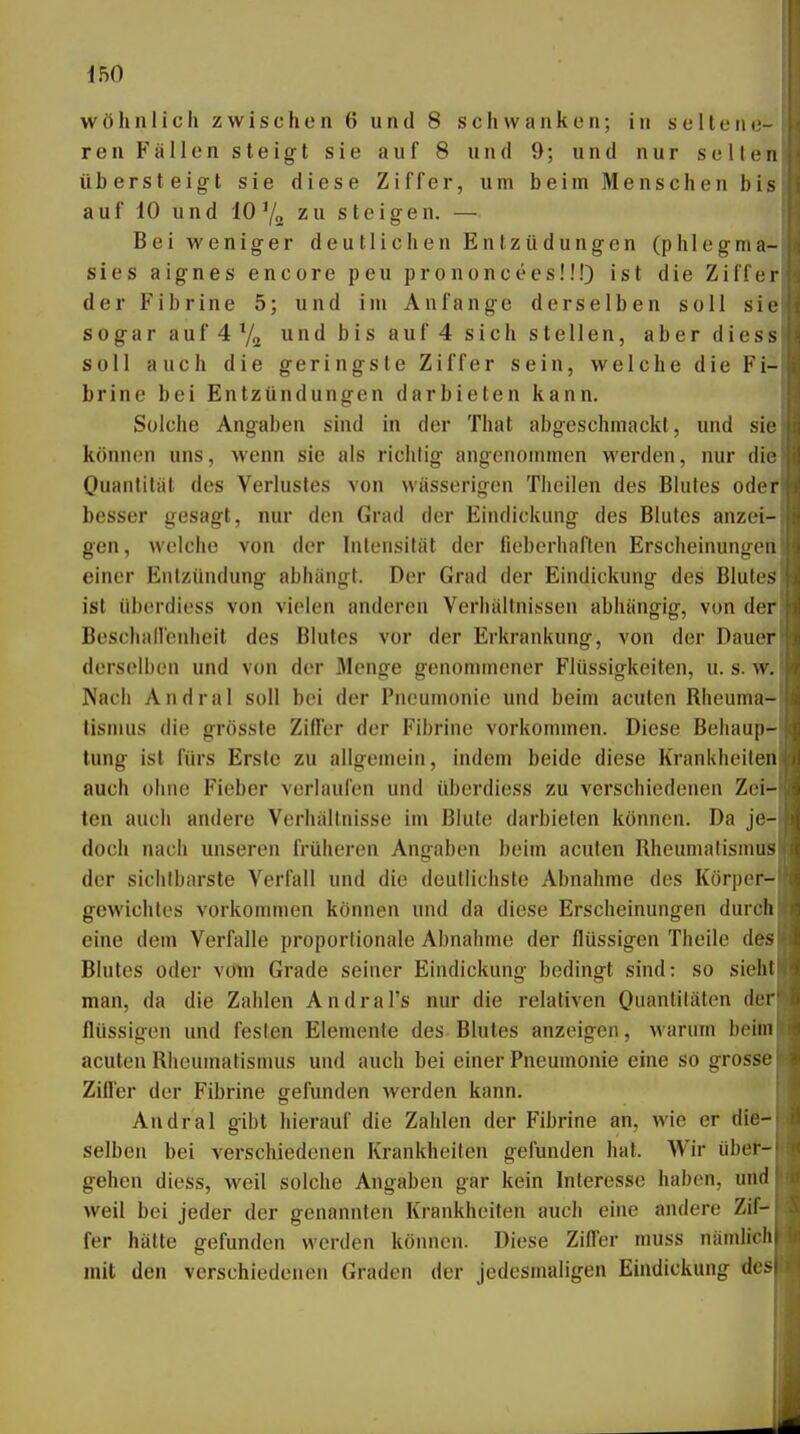 wohnlich zwischen 6 und 8 schwanken; in seltene- ren Fällen steigt sie auf 8 und 9; und nur seilen übersteigt sie diese Ziffer, um beim Menschen bis auf 10 und 10'/o zu steigen. — Bei weniger deutlichen Entzüdungen (phlegma- sies aignes encore peu prononceesü!) ist die Ziffe der Fibrine 5; und im Anfange derselben soll sie sogar auf 4 7„ und bis auf 4 sich stellen, aber diess soll auch die geringste Ziffer sein, welche die Fi- brine bei Entzündungen darbieten kann. Solche Angaben sind in der That abgeschmackt, und sie können uns, wenn sie als richtig angenommen werden, nur diö Ouantilat des Verlustes von wässerigen Theilen des Blutes oder besser gesagt, nur den Grad der Eindickung des Blutes anzei- gen, welche von der Intensität der fieberhaften Erscheinungen einer Entzündung abhängt. Der Grad der Eindickung des Blutes ist übordiess von vielen anderen Verhältnissen abhängig, von det Bescliailenheit des Blutes vor der Erkrankung, von der Dauer derselben und von der Menge genommener Flüssigkeiten, u. s. w. Nach Andral soll bei der Pneumonie und beim acuten Rheuma- tismus die grösste Ziffer der Fibrine vorkommen. Diese Behaup- tung ist fürs Erste zu allgemein, indem beide diese Krankheitert auch ohne Fieber verlaufen und übordiess zu verschiedenen Zei- ten auch andere Verhältnisse im Blute darbieten können. Da je- doch nach unseren früheren Angaben beim acuten Rheumatismus der sichtbarste Verfall und die deutlichste Abnahme des Körper- gewichtes vorkommen können und da diese Erscheinungen durcb eine dem Verfalle proportionale Abnahme der flüssigen Theile des Blutes oder voüi Grade seiner Eindickung bedingt sind: so sieht man, da die Zahlen Andral's nur die relativen Ouantitäten der flüssigen und festen Elemente des Blutes anzeigen, M'arum beim acuten Rheumatismus und auch bei einer Pneumonie eine so grosse Ziller der Fibrine gefunden werden kann. Andral gibt hierauf die Zahlen der Fibrine an, wie er die- selben bei verschiedenen Krankheilen gefunden hat. Wir übef^ gehen diess, weil solche Angaben gar kein Interesse haben, und weil bei jeder der genannten Krankheiten auch eine andere Zif- fer hätte gefunden werden können. Diese Ziffer muss nämlich mit den verschiedenen Graden der jedesmaligen Eindickung des