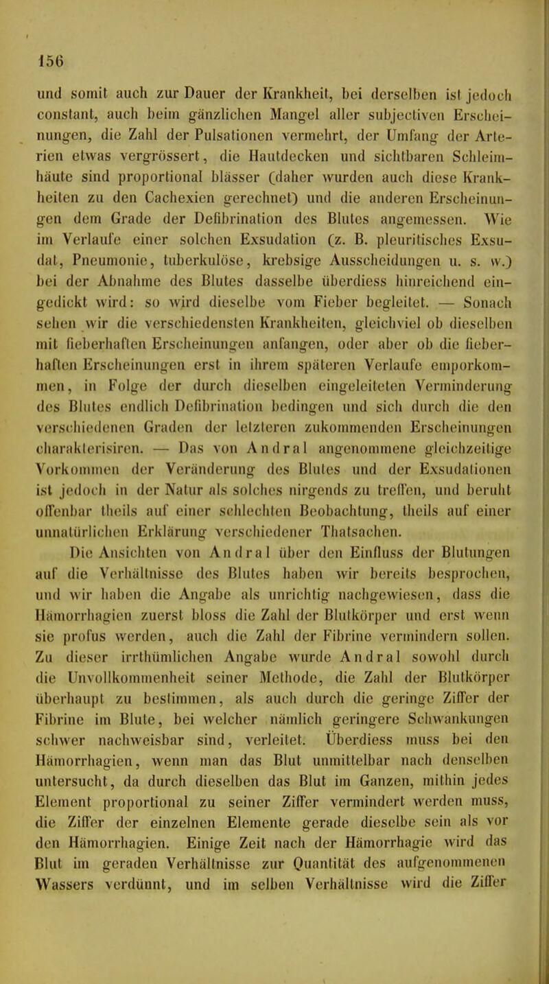 und somit auch zur Dauer der Krankheit, bei derselben ist jedoch constant, auch beim gänzlichen Mangel aller subjectiven Erschei- nungen, die Zahl der Pulsationen vermehrt, der Umfang der Arte- rien etwas vergrössert, die Hautdecken und sichtbaren Schleim- häute sind proportional blässer (daher wurden auch diese Krank- heiten zu den Cachexien gerechnet) und die anderen Erscheinun- gen dem Grade der Defdu'ination des Blutes angemessen. Wie im Verlaute einer solchen Exsudation (z. B. pleuritisclies Exsu- dat, Pneumonie, tuberkulöse, krebsige Ausscheidungen u. s. w.) bei der Abnahme des Blutes dasselbe überdiess hinreichend ein- gedickt wird: so wird dieselbe vom Fieber begleitet. — Sonach sehen wir die verschiedensten Krankheiten, gleichviel ob dieselben mit fieberhaften Erscheinungen anfangen, oder aber ob die fieber- haften Erscheinungen erst in ihrem späteren Verlaufe emporkom- men, in Folge der durch dieselben eingeleiteten Verminderung des Blutes endlich Defibrination bedingen und sich durch die den verschiedenen Graden der lelzleren zukommenden Erscheinungen charaklerisiren. — Das von Andral angenommene gleichzeitige Vorkommen der Veränderung des Blutes und der Exsudationen ist jedoch in der Natur als solches nirgends zu trellen, und beruht offenbar thoils auf einer schlechten Beobachtung, theils auf einer unnatürlichen Erklärung verschiedener Thalsachen. Die Ansichten von Andral über den Einfluss der Blutungen auf die Verhältnisse des Blutes haben wir bereits besprochen, und wir haben die Angabe als unrichtig nachgewiesen, dass die Ilämorrhagien zuerst bloss die Zahl der Blulkörper und erst wenn sie profus werden, auch die Zahl der Fibrine vermindern sollen. Zu dieser irrthümlichen Angabe wurde Andral sowohl durch die Unvollkommenheit seiner Methode, die Zahl der Blutkörper überhaupt zu beslimmen, als auch durch die geringe Ziffer der Fibrine im Blute, bei welcher nämlich geringere Schwankungen schwer nachweisbar sind, verleitet. Überdiess muss bei den Hämorrhagien, wenn man das Blut unmittelbar nach denselben untersucht, da durch dieselben das Blut im Ganzen, mithin jedes Element proportional zu seiner Ziffer vermindert werden muss, die Zifi'er der einzelnen Elemente gerade dieselbe sein als vor den Hämorrhagien. Einige Zeit nach der Hämorrhagie wird das Blut im geraden Verhältnisse zur Ouantität des aufgenommenen Wassers verdünnt, und im selben Verhältnisse wird die Ziffer