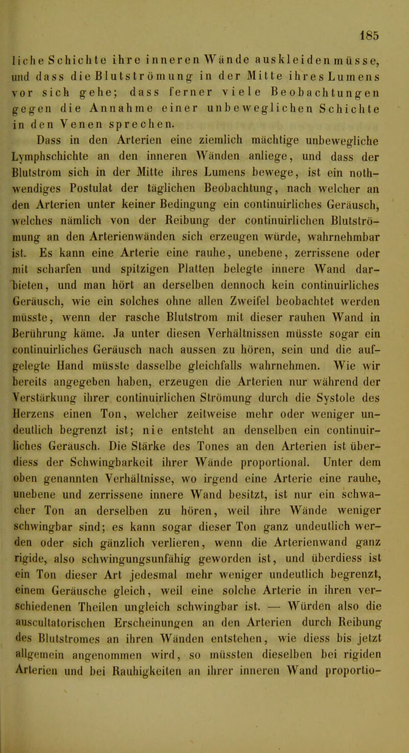 liehe Schichte ihre inneren Wände auskleiden müsse, und da SS dieBIutströmung- in der Mitte ihr esLu mens vor sich gehe; dass ferner viele Beobachtungen gegen die Annahme einer unbeweglichen Schichte in den Venen sprechen. Dass in den Arterien eine ziemlich mächtige unbew^egliche Lymphschichte an den inneren Wänden anliege, und dass der Blulstrom sich in der Mitte ihres Lumens bewege, ist ein noth- wendiges Postulat der täglichen Beobachtung, nach welcher an den Arterien unter keiner Bedingung ein continuirliches Geräusch, welches nämlich von der Reibung der continuirlichen Blutströ- mung an den Arterienwänden sich erzeugen würde, wahrnehmbar ist. Es kann eine Arterie eine rauhe, unebene, zerrissene oder mit scharfen und spitzigen Platten belegte innere Wand dar- bieten, und man hört an derselben dennoch kein continuirliches Geräusch, wie ein solches ohne allen Zweifel beobachtet werden müsste, wenn der rasche Blulstrom mit dieser rauhen Wand in Berührung käme. Ja unter diesen Verhältnissen müsste sogar ein continuirliches Geräusch nach aussen zu hören, sein und die auf- gelegte Hand müsste dasselbe gleichfalls wahrnehmen. Wie wir bereits angegeben haben, erzeugen die Arterien nur während der Verstärkung ihrer continuirlichen Strömung durch die Systole des Herzens einen Ton, welcher zeitweise mehr oder weniger un- deutlich begrenzt ist; nie entsteht an denselben ein continuir- liches Geräusch. Die Stärke des Tones an den Arterien ist über- diess der Schwingbarkcit ihrer Wände proportional. Unter dem oben genannten Verhältnisse, wo irgend eine Arterie eine rauhe, unebene und zerrissene innere Wand besitzt, ist nur ein schwa- cher Ton an derselben zu hören, weil ihre Wände weniger schvvingbar sind; es kann sogar dieser Ton ganz undeutlich wer- den oder sich gänzlich verlieren, wenn die Arterienwand ganz rigide, also schwingungsunfähig geworden ist, und überdiess ist ein Ton dieser Art jedesmal mehr weniger undeutlich begrenzt, einem Geräusche gleich, weil eine solche Arterie in ihren ver- schiedenen Theilcn ungleich schwingbar ist. — Würden also die auscultatorischen Erscheinungen an den Arterien durch Reibung des Blutstromes an ihren Wänden entstehen, wie diess bis jetzt allgcinoin angenommen wird, so müssten dieselben bei rigiden Arterien und bei Rauhigkeiten an ihrer inneren Wand proportio- 1