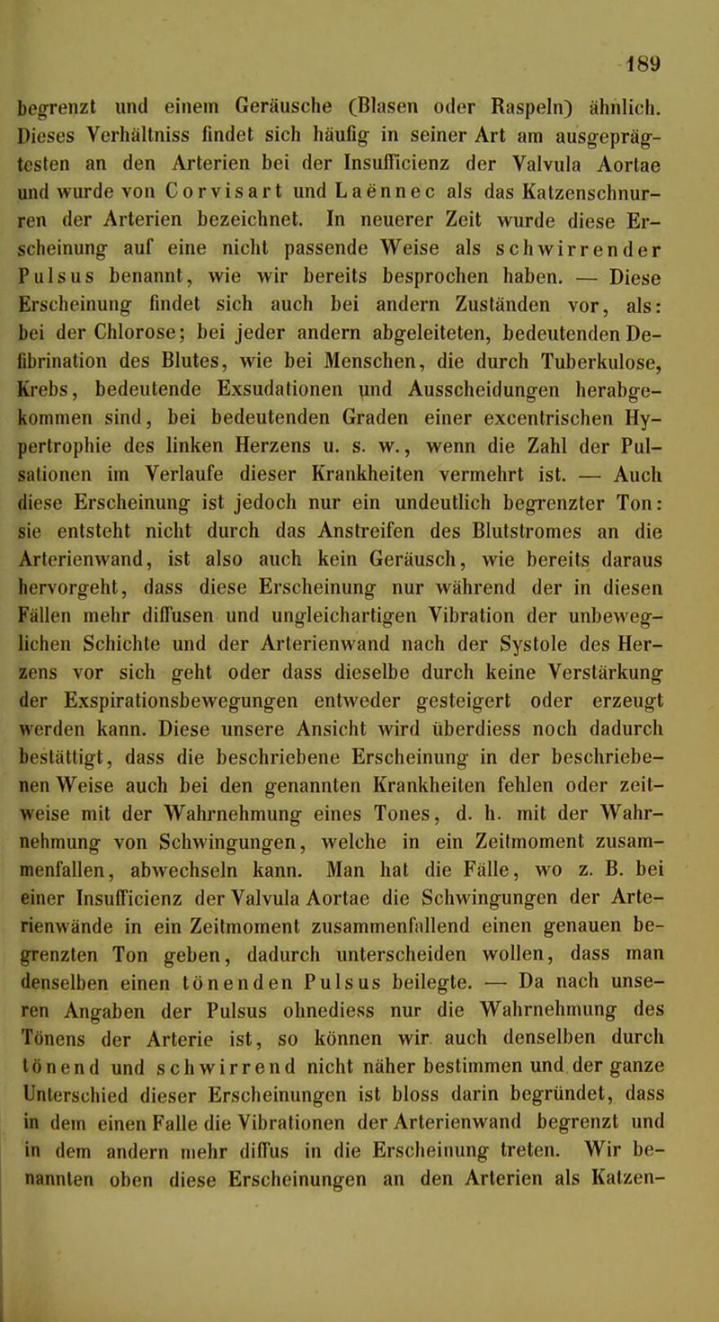 begrenzt und einem Geräusche (Blasen oder Raspeln) ähnlich. Dieses Verhällniss findet sich häufig- in seiner Art am ausgepräg- testen an den Arterien bei der Insufficienz der Vaivula Aortae und wurde von Corvisart undLaennec als das Katzenschnur- ren der Arterien bezeichnet. In neuerer Zeit wurde diese Er- scheinung auf eine nicht passende Weise als schwirrender Puls US benannt, wie wir bereits besprochen haben. — Diese Erscheinung findet sich auch bei andern Zuständen vor, als: bei der Chlorose; bei jeder andern abgeleiteten, bedeutendenDe- fibrination des Blutes, wie bei Menschen, die durch Tuberkulose, Krebs, bedeutende Exsudationen und Ausscheidungen herabge- kommen sind, bei bedeutenden Graden einer excentrischen Hy- pertrophie des linken Herzens u. s. w., wenn die Zahl der Pul- sationen im Verlaufe dieser Krankheiten vermehrt ist. — Auch diese Erscheinung ist jedoch nur ein undeutlich begrenzter Ton: sie entsteht nicht durch das Anstreifen des Blutstromes an die Arterienwand, ist also auch kein Geräusch, wie bereits daraus hervorgeht, dass diese Erscheinung nur während der in diesen Fällen mehr diffusen und ungleichartigen Vibration der unbeweg- lichen Schichte und der Arterienwand nach der Systole des Her- zens vor sich geht oder dass dieselbe durch keine Verstärkung der Exspirationsbewegungen entweder gesteigert oder erzeugt werden kann. Diese unsere Ansicht wird überdiess noch dadurch bestättigt, dass die beschriebene Erscheinung in der beschriebe- nen Weise auch bei den genannten Krankheiten fehlen oder zeit- weise mit der Wahrnehmung eines Tones, d. h. mit der Wahr- nehmung von Schwingungen, welche in ein Zeilmoment zusam- menfallen, abwechseln kann. Man hat die Fälle, wo z. B. bei einer Insufficienz der Vaivula Aortae die Schwingungen der Arte- rienwände in ein Zeitmoment zusammenfallend einen genauen be- grenzten Ton geben, dadurch unterscheiden wollen, dass man denselben einen tönenden Pulsus beilegte. — Da nach unse- ren Angaben der Pulsus ohnediess nur die Wahrnehmung des Tönens der Arterie ist, so können wir. auch denselben durch tönend und schwirrend nicht näher bestimmen und der ganze Unterschied dieser Erscheinungen ist bloss darin begründet, dass in dem einen Falle die Vibrationen der Arterienwand begrenzt und in dem andern mehr diffus in die Erscheinung treten. Wir be- nannten oben diese Erscheinungen an den Arterien als Katzen-