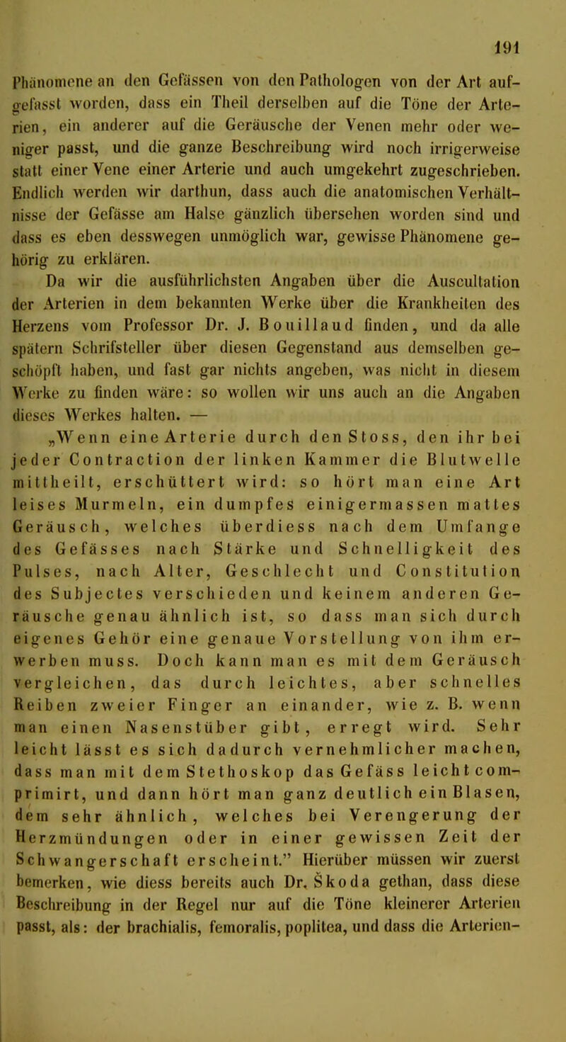 Phänomene an den Gefässen von den Pathologen von der Art auf- gelasst worden, dass ein Theil derselben auf die Töne der Arte- rien, ein anderer auf die Geräusche der Venen mehr oder we- niger passt, und die ganze Beschreibung wird noch irrigerweise statt einer Vene einer Arterie und auch umgekehrt zugeschrieben. Endlich werden wir darthun, dass auch die anatomischen Verhält- nisse der Gefässe am Halse gänzlich übersehen worden sind und dass es eben desswegen unmöglich war, gewisse Phänomene ge- hörig zu erklären. Da wir die ausführlichsten Angaben über die Auscultation der Arterien in dem bekannten Werke über die Krankheilen des Herzens vom Professor Dr. J. B o u i 11 a u d flnden, und da alle spätem Schrifsteller über diesen Gegenstand aus demselben ge- schöpft haben, und fast gar nichts angeben, was niciit in diesem Werke zu finden wäre: so wollen wir uns auch an die Angaben dieses Werkes halten. — „Wenn eineArterie durch denStoss, den ihr bei jeder Contraction der linken Kammer die Blutwelle mittheilt, erschüttert wird: so hört man eine Art leises Murmeln, ein dumpfes einigermassen mattes Geräusch, welches überdiess nach dem Umfange des Gefässes nach Stärke und Schnelligkeit des Pulses, nach Alter, Geschlecht und Constitution des Subjectes verschieden und keinem anderen Ge- räusche genau ähnlich ist, so dass man sich durch eigenes Gehör eine genaue Vorstellung von ihm er- werben muss. Doch kann man es mit dem Geräusch vergleichen, das durch leichtes, aber schnelles Reiben zweier Finger an einander, wie z. B. wenn man einen Nasenstüber gibt, erregt wird. Sehr leicht lässt es sich dadurch vernehmlicher machen, dass man mit dem Stethoskop dasGefäss leichtcom- primirt, und dann hört man ganz deutlich ein Blasen, dem sehr ähnlich, welches bei Verengerung der Herzmündungen oder in einer gewissen Zeit der Schwangerschaft erscheint. Hierüber müssen wir zuerst bemerken, wie diess bereits auch Dr. Skoda gethan, dass diese Beschreibung in der Regel nur auf die Töne kleinerer Arterien passt, als: der brachialis, femoralis, poplilea, und dass die Arlerien-