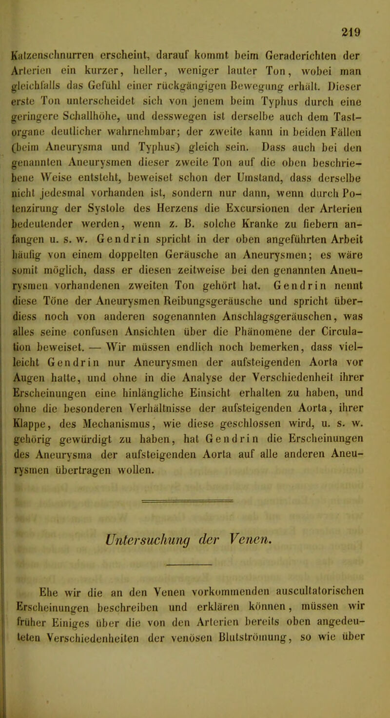 Kalzensclinurren erscheint, darauf kommt beim Geraderichten der Arlerien ein kurzer, heller, wenig-er lauter Ton, wobei man gleichlalls das Gefühl einer rückgängigen Bewegung erhält. Dieser erste Ton unterscheidet sich von jenem beim Typhus durch eine geringere Schallhöhe, und desswegen ist derselbe auch dem Tast- organe deutlicher wahrnehmbar; der zweite kann in beiden Fällen (beim Aneurysma und Typhus) gleich sein. Dass auch bei den genannten Aneurysmen dieser zweite Ton auf die oben beschrie- bene Weise entsteht, beweiset schon der Umstand, dass derselbe nicht jedesmal vorhanden ist, sondern nur dann, wenn durch Po- lenzirung der Systole des Herzens die Excursionen der Arterien bedeutender werden, wenn z. B. solche Kranke zu fiebern an- fangen U.S.W. Gendrin spricht in der oben angeführten Arbeit häufig von einem doppelten Geräusche an Aneurysmen; es wäre somit möglich, dass er diesen zeitweise bei den genannten Aneu- rysmen vorhandenen zweiten Ton gehört hat. Gendrin nennt diese Töne der Aneurysmen Reibungsgeräusche und spricht über- diess noch von anderen sogenannten Anschlagsgeräuschen, was alles seine confusen Ansichten über die Phänomene der Circula- tion beweiset. — Wir müssen endlich noch bemerken, dass viel- leicht Gendrin nur Aneurysmen der aufsteigenden Aorta vor Augen halte, und ohne in die Analyse der Verschiedenheit ihrer Erscheinungen eine hinlängliche Einsicht erhalten zu haben, und ohne die besonderen Verhältnisse der aufsteigenden Aorta, ihrer Klappe, des Mechanismus, wie diese geschlossen wird, u. s. w. gehörig gewürdigt zu haben, hat Gendrin die Erscheinungen des Aneurysma der aufsteigenden Aorta auf alle anderen Aneu- rysmen übertragen wollen. )i> ===== Untersuchung der Venen. Ehe wir die an den Venen vorkommenden auscultaforischen Erscheinungen beschreiben und erklären können, müssen wir früher Einiges über die von den Arterien bereits oben angedeu- teten Verschiedenheiten der venösen Blulslrömung, so wie über