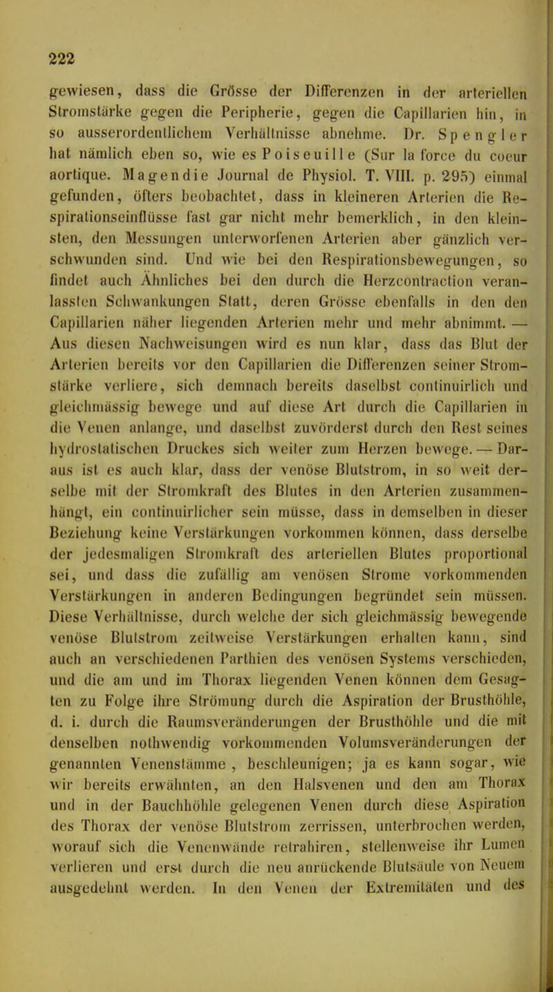 gewiesen, dass die Grösse der Differenzen in der arteriellen Stromstärke gegen die Peripherie, gegen die Capiliarien hin, in so ausserordentlichem Verhältnisse abnehme. Dr. Spengler hat nämlich eben so, wie es Poiseuille (Sur la force du coeur aortique. Magen die Journal de Physiol. T. VIII. p. 295) einmal gefunden, öfters beobachtet, dass in kleineren Arterien die Re- spiralionseinflüsse fast gar nicht mehr bemerklich, in den klein- sten, den Messungen unterworfenen Arterien aber gänzlich ver- schwunden sind. Und wie bei den Respirationsbewegungen, so findet auch Ähnliches bei den durch die Herzcontraction veran- lassten Schwankungen Slatt, deren Grösse ebenfalls in den den Capiliarien näher liegenden Arterien mehr und mehr abnimmt. — Aus diesen Nachweisungen wird es nun klar, dass das Blut der Arterion bereils vor den Capiliarien die Dillerenzen seiner Strom- stärke verliere, sich demnach bereits daselbst conlinuirlich imd gleichmässig bewege und auf diese Art durch die Capiliarien in die Venen anlange, und daselbst zuvörderst durch den Rest seines hydrostatischen Druckes sich weiter zum Herzen bewege. — Dar- aus ist es auch klar, dass der venöse Blutstrom, in so weit der- selbe mit der Siromkraft des Blutes in den Arterien zusammen- hängt, ein conlinuirlicher sein müsse, dass in demselben in dieser Beziehung keine Verstärkungen vorkommen können, dass derselbe der jedesmaligen Siromkraft des arteriellen Blutes proportional sei, und dass die zufällig am venösen Strome vorkommenden Verstärkungen in anderen Bedingungen begründet sein müssen. Diese Verhältnisse, durch welche der sich gleichmässig bewegende venöse Blulstrom zeilweise Verstärkungen erhallen kann, sind auch an verschiedenen Parthien des venösen Systems verschieden, und die am und im Thorax liegenden Venen können dem Gesag- ten zu Folge ihre Strömung durch die Aspiration der Brusthöhle, d. i. durch die Raumsveränderungen der Brusthöhle und die mit denselben noihwendig vorkommenden Volumsveränderungen der genannten Venenstännne , beschleunigen; ja es kann sogar, wie wir bereits erwähnten, an den Halsvenen und den am Thorax und in der Bauchhöhle gelegenen Venen durch diese Aspiration des Thorax der venöse Blutstroin zerrissen, unterbrochen werden, worauf sich die Venenwände retraliiren, stellenweise ihr Lumen verlieren und ers-l durch die neu anrückende Blutsäule von Neuem ausgedehnt werden. In den Venen der Extremitäten und des