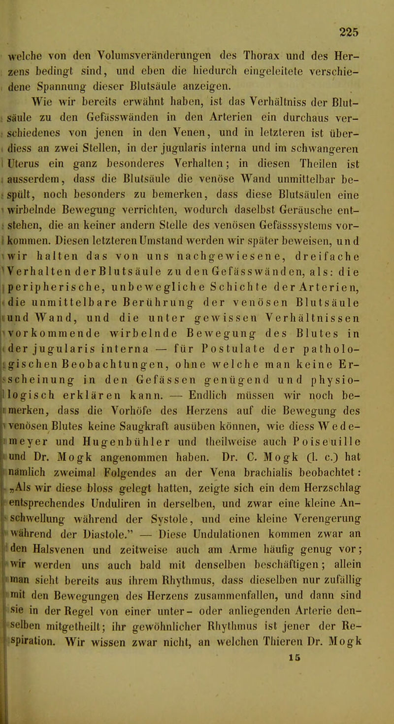 welche von den Volumsveränderungen des Thorax und des Her- zens bedingt sind, und eben die hiedurch eingeleitete verschie- dene Spannung- dieser Blutsäule anzeigen. Wie wir bereits erwähnt haben, ist das Verhältniss der ßlut- ; Säule zu den Gefässwänden in den Arterien ein durchaus ver- sehiedenes von jenen in den Venen, und in letzteren ist über- 1 diess an zwei Stellen, in der jugularis interna und im schwangeren 1 Uterus ein ganz besonderes Verhalten; in diesen Theilen ist i ausserdem, dass die Blutsäule die venöse Wand unmittelbar be- ; spült, noch besonders zu bemerken, dass diese Blutsäulen eine ^ wirbelnde Bewegung verrichten, wodurch daselbst Geräusche ent- : stehen, die an keiner andern Stelle des venösen Gefässsystems vor- t kommen. Diesen letzteren Umstand werden wir später beweisen, und \wir halten das von uns nachgewiesene, dreifache Verhalten derBlutsäule zu den Gefässwänden, als: die iperipherische, unboAvegliche Schichte derArterien, (die unmittelbare Berührung der venösen Blutsäule lundWand, und die unter gewissen Verhältnissen pvorkommende wirbelnde Bewegung des Blutes in ji der jugularis interna — für Postulate der patholo- igischen Beobachtungen, ohne welche man keine Er- sscheinung in den Gefässen genügend und physio- llogisch erklären kann. — Endlich müssen wir noch be- nmerken, dass die Vorhöfe des Herzens auf die Bewegung des Vvenösen Blutes keine Saugkraft ausüben können, wie diess Wede- nmeyer und Hugenbühler und theilweise auch Poiseuille «und Dr. Mogk angenommen haben. Dr. G. Mogk (1. c.) hat Enämlich zweimal Folgendes an der Vena brachialis beobachtet: . »Als wir diese bloss gelegt hatten, zeigte sich ein dem Herzschlag entsprechendes Unduliren in derselben, und zwar eine kleine An- s<Schwellung während der Systole, und eine kleine Verengerung »während der Diastole. — Diese Undulationen kommen zwar an Jden Halsvenen und zeitweise auch am Arme häufig genug vor; 'Wir werden uns auch bald mit denselben beschäftigen; allein »man sieht bereits aus ihrem Rhythmus, dass dieselben nur zufällig •mit den Bewegungen des Herzens zusammenfallen, und dann sind isie in der Regel von einer unter- oder anliegenden Arterie den- iselben mitgetheilt; ihr gewöhnlicher Rhytiimus ist jener der Re- ispiration. Wir wissen zwar nicht, an welchen Thieren Dr. Mogk 15