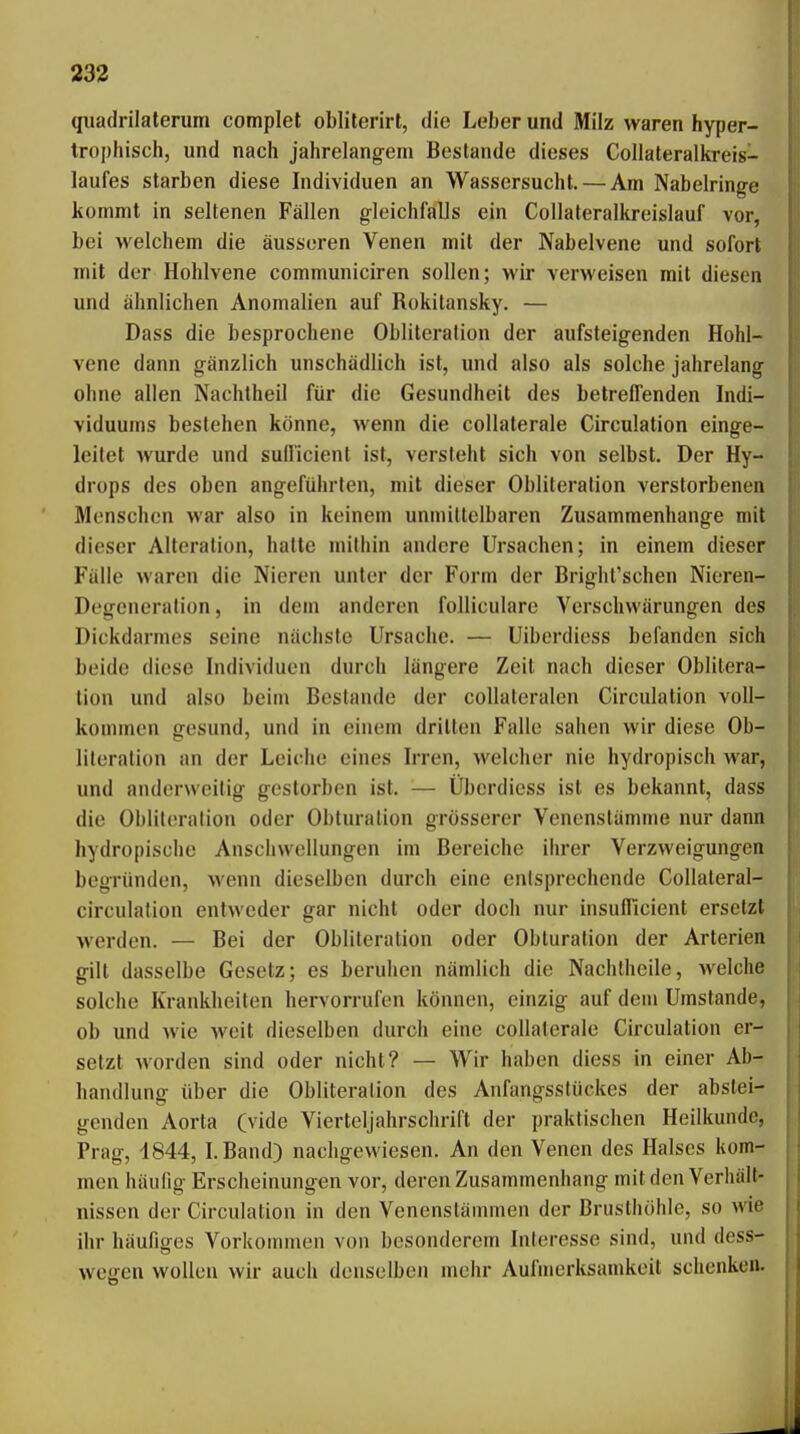 qiiadrilaterum complet oblilerirt, die Leber und Milz waren hyper- trophisch, und nach jahrelangem Bestände dieses Collateralkreis- laufes starben diese Individuen an Wassersucht. — Am Nabelringe kommt in seltenen Fällen gleichfalls ein Collateralkreislauf vor, bei welchem die äusseren Venen mit der Nabelvene und sofort mit der Hohlvene communiciren sollen; wir verweisen mit diesen und ähnlichen Anomalien auf Rokitansky. — Dass die besprochene Obliteralion der aufsteigenden Hohl- vene dann gänzlich unschädlich ist, und also als solche jahrelang ohne allen Nachtheil für die Gesundheit des betreffenden Indi- viduums bestehen könne, wenn die collaterale Circulation einge- leitet wurde und sullicient ist, versteht sich von selbst. Der Hy- drops des oben angeführten, mit dieser Obliteration verstorbenen Menschen war also in keinem unmittelbaren Zusammenhange mit dieser Alteration, hatte mithin andere Ursachen; in einem dieser Fälle waren die Nieren unter der Form der Bright'schen Nieren- Degeneration, in dem anderen folliculare Verschwärungen des Dickdarmes seine nächste Ursache. — Uiberdiess befanden sich beide diese Individuen durch längere Zeit nach dieser Oblitera- tion und also beim Bestände der collateralen Circulation voll- kommen gesund, und in einem drillen Falle sahen wir diese Ob- literation an der Leiche eines Irren, welcher nie hydropisch war, und anderweitig gestorben ist. — Überdiess ist es bekannt, dass die Obliteration oder Obturation grösserer Venenstämme nur dann hydropische Anschwellungen im Bereiche iin-er Verzweigungen begründen, wenn dieselben durch eine entsprechende Collateral- circulation entweder gar nicht oder doch nur insufficient ersetzt werden. — Bei der Obliteralion oder Obturation der Arterien gilt dasselbe Gesetz; es beruhen nämlich die Nachtheile, welche solche Krankheiten hervorrufen können, einzig auf dem Umstände, ob und wie weit dieselben durch eine collaterale Circulation er- setzt worden sind oder nicht? — Wir haben diess in einer Ab- handlung über die Obliteralion des Anfangsstückes der abstei- genden Aorta (vide Vierteljahrschrift der praktischen Heilkunde, Prag, 1844, I.Band) nachgewiesen. An den Venen des Halses kom- men häufig Erscheinungen vor, deren Zusammenhang milden Verhalt- nissen der Circulation in den Venensläininen der Brusthöhle, so wie ihr häufiges Vorkonnnen von besonderem Interesse sind, und dess- wegen wollen wir auch denselben mehr Aufmerksamkeit schenken.