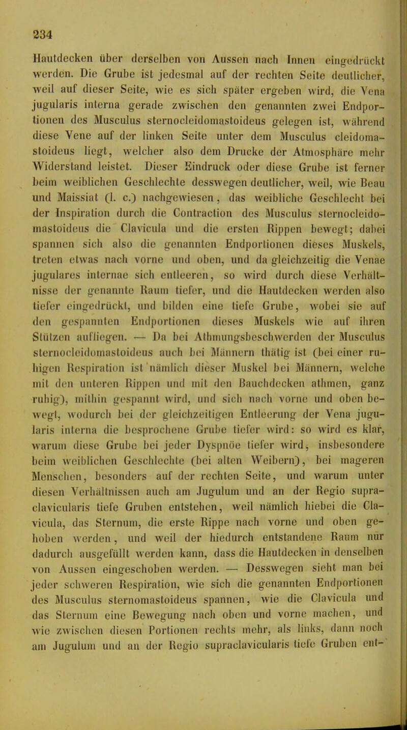 Hautdecken über derselben von Aussen nach Innen eingedrückt werden. Die Grube ist jedesmal auf der rechten Seite deutlicher, weil auf dieser Seite, wie es sich später ergeben wird, die Vena jugularis interna gerade zwischen den genannten zwei Endpor- tionen des Musculus sternocieidomastoideus gelegen ist, während diese Vene auf der linken Seite unter dem Musculus cleidoma- sloideus liegt, welcher also dem Drucke der Atmosphäre mehr W^iderstand leistet. Dieser Eindruck oder diese Grube ist ferner beim weiblichen Geschlechte desswegen deutlicher, weil, wie Beau und Maissiat (1. c.) nachgewiesen, das weibliche Geschlecht bei der Inspiration durch die Contraction des Musculus sternocieido- mastoideus die Clavicuia und die ersten Rippen bcM'egt; dabei spannen sich also die genannten Endportionen dieses Muskels, treten etwas nach vorne und oben, und da gleichzeitig die Venae jugulares internae sich entleeren, so wird durch diese Verhält- nisse der genannte Raum tiefer, und die Hautdecken werden also tiefer eingedriickl, und bilden eine liefe Grube, wobei sie auf den gespannten Endportionen dieses Muskels wie auf ihren Stützen aufliegen. — Da bei Athmungsbeschwerden der Musculus sternocieidomastoideus auch bei Männern thälig ist (bei einer ru- higen Respiration ist nändich dieser Muskel bei Männern, welche mit den unl(?ren Rippen und mit den Bauchdecken athmen, ganz rullig), niilliin gespannt wird, und sich nach vorne und oben be- wegt, wodurch bei der gleichzeitigen Entleerung der Vena jugu- laris interna die besprochene Grube tiefer wird: so wird es klar, warum diese Grube bei jeder Dyspnoe tiefer wird, insbesondere beim weiblichen Geschlechte (bei alten Weibern), bei mageren Menschen, besonders auf der rechten Seite, und warum unter diesen Verhältnissen auch am Jugulum und an der Regio supra- clavicularis tiefe Gruben entstehen, weil nämlich hiebei die Cla- vicuia, das Sternum, die erste Rippe nach vorne und oben ge- hoben werden, und weil der hiedurch entstandene Raum nur dadurch ausgefüllt werden kann, dass die Hautdecken in denselben von Aussen eingeschoben werden. — Desswegen sieht man bei jeder schweren Respiration, wie sich die genannten Endportionen des Musculus sternomastoideus spannen, Avie die Clavicuia und das Sternum eine Bewegung nach oben und vorne machen, und wie zwischen diesen Portionen rechts mehr, als links, dann noch am Jugulum und an der Regio supraclavicularis tiefe Gruben ent-'