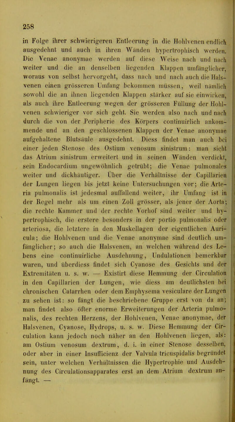 in Folg-e ihrer schwierigeren Entleerung in die Hohlvenen endlich ausgedehnt und auch in ihren Wänden hypertrophisch werden. Die Venae anonymae werden auf diese Weise nach und nach weiter und die an denselben liegenden Klappen umfänglicher, woraus von selbst hervorgeht, dass nach und nach auch die Hals- venen einen grösseren Undang bekoninien müssen, weil nämlich sowohl die an ihnen liegenden Klappen stärker auf sie einwirken, als auch ihre Entleerung wegen der grösseren Füllung der Hohl- venen schwieriger vor sich geht. Sie werden also nach und nach durch die von der Peripherie des Körpers conlinuirlich ankom- mende und an den geschlossenen Klappen der Venae anonymae aufgehaltene Blutsäule ausgedehnt. Diess findet man auch bei einer jeden Stenose des Ostiuni venosum sinistrum: man sieht das Atrium sinistrum erweitert und in seinen Wänden verdickt, sein Endocardium ungewöhnlich getrübt; die Venae pidmonales weiter und dickhäutiger. Über die Verhältnisse der Capillarien der Lungen liegen bis jetzt keine Untersuchungen vor; die Arte- ria pulmonalis ist jedesmal auflallend weiter, ihr Umfang ist in der Regel mehr als um einen Zoll grösser, als jener der Aorta; die rechte Kammer und der rechte Vorhof sind weiter und hy- pertrophisch, die erslere besonders in der porlio pulmonalis oder arteriosa, die letztere in den Muskellagen der eigentlichen Auri- cula; die Hohlvenen und die Venae anonymae sind deutlich um- fänglicher; so auch die Halsvenen, an welchen während des Le- bens eine continuirliche Ausdehnung, Undulationen bemerkbar waren, und überdiess findet sich Cyanose des Gesichts und der Extremitäten u. s. w. — Existirt diese Hemmung der Circidation in den Capillarien der Lungen, wie diess am deutlichsten bei chronischen Catarrhen oder dem Emphysema vesiculare der Lungen zu sehen ist: so fängt die beschriebene Gruppe erst von da an; man findet also öfter enorme Erweiterungen der Arteria pulmo- nalis, des rechten Herzens, der Hohlvenen, Venae anonymae, der Halsvenen, Cyanose, Hydrops, u. s. w. Diese Hemmung der Cir- culation kann jedoch noch näher an den Hohlvenen liegen, als: am Oslium venosum dexfrum, d. i. in einer Stenose desselben, oder aber in einer Insullicienz der Valvula tricuspidalis begründet sein, vmter welchen Verhältnissen die Hypertrophie und Ausdeh- nung des Circulationsapparates erst an dem Atrium dextrum an- fängt. —