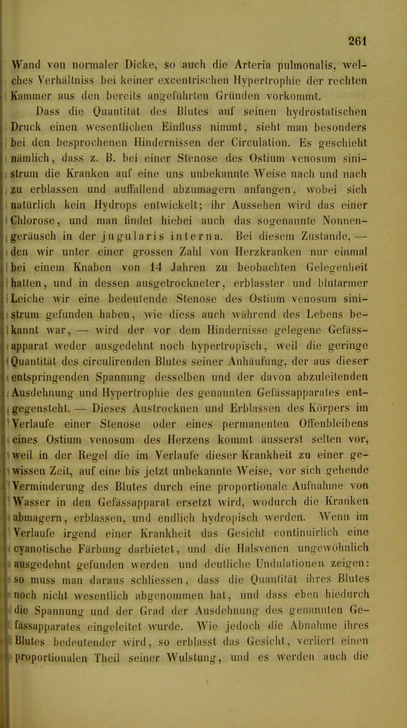 Wand von normaler Dicke, so auch die Arteria piilmonalis, wel- t lies Verhallniss bei keiner excentrischen Hypertrophie der rechten Kammer aus den bereits angeführten Gründen vorkommt, Dass die Ouantität des Blutes auf seinen hydrostatischen , Druck einen wesentlichen Einfluss nimmt, sieht man besonders I bei den besprochenen Hindernissen der Circulation. Es geschieht I nämlich, dass z. B. bei einer Stenose des Ostium venosum sini- : strum die Kranken auf eine uns unbekannte Weise nach und nach , zu erblassen und auffallend abzumagern anfangen, wobei sich inatürlich kein Hydrops entwickelt; ihr Aussehen wird das einer IChlorose, und man findet hiebei auch das sogenannte Nonnen- jgeräusch in der jugularis interna. Bei diesem Zustande,— (den wir unter einer grossen Zahl von Herzkranken nur einmal Ibei einem Knaben von 14 Jahren zu beobachten Gelegenheit Ihatten, und in dessen ausgetrockneter, erblasster und blutarmer 1 Leiche wir eine bedeutende Stenose des Ostium venosum sini- : strum gefunden haben, wie diess auch während des Lebens be- Ikannt war, — Avird der vor dem Hindernisse gelegene G^fäss- lapparat weder ausgedehnt noch hypertropisch, weil die geringe I Quantität des circulirenden Blutes seiner Anhäufung, der aus dieser (entspringenden Spannung desselben und der davon abzuleitenden j Ausdehnung und Hypertrophie des genannten Gelässapparales ent- j gegensteht. — Dieses Austrocknen und Erblassen des Körpers im ^Verlaufe einer Stenose oder eines permanenten Ollenbleibens (eines Ostium venosum des Herzens kommt äusserst selten vor, iweil in der Regel die im Verlaufe dieser Krankheit zu einer ge- 1 wissen Zeit, auf eine bis jetzt unbekannte Weise, vor sich gehende Verminderung des Blutes durch eine proportionale Aufnahme von )Wasser in den Gefässapparat ersetzt wird, wodurch die Kranken Iabmagern, erblassen, und endlich hydropisch werden. Wenn im Verlaufe irgend einer Krankheit das Gesicht continuirlich eine ccyanotische Färbung darbietet, und die Halsvenen ungewöhnlich lausgedehnt gefunden werden und deutliche ündulationen zeigen: ISO muss man daraus schliessen, dass die Ouanlität ihres Blutes inoch nicht wesentlich abgenommen hat, und dass eben hiedurch *die Spannung und der Grad der Ausdehnung des genannten Ge- Ifässapparalcs eingeleitet wurde. Wie jedoch die Abnahme ihres Blutes bedeutender wird, so erblasst das Gesicht, verliert einen I proportionalen Theil seiner Wulstung, und es werden auch die