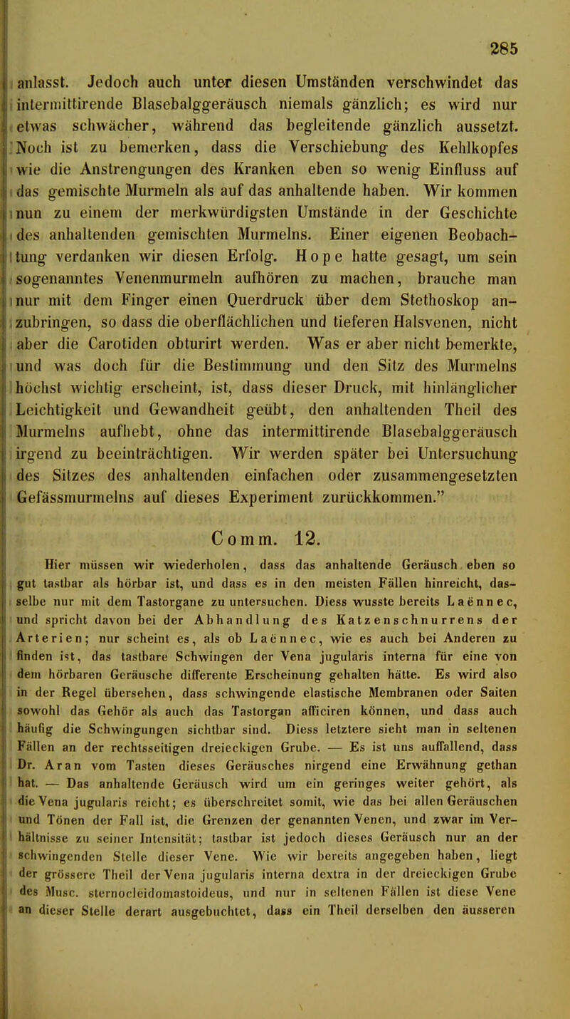 lanlassl. Jedoch auch unter diesen Umständen verschwindet das iinleriiiittirende Blasebalggeräusch niemals gänzlich; es wird nur <etwas schwächer, während das begleitende gänzlich aussetzt. INoch ist zu bemerken, dass die Verschiebung des Kehlkopfes iwie die Anstrengungen des Kranken eben so wenig Einfluss auf (das gemischte Murmeln als auf das anhaltende haben. Wir kommen »nun zu einem der merkwürdigsten Umstände in der Geschichte (des anhaltenden gemischten Murmeins. Einer eigenen Beobach- Itung verdanken wir diesen Erfolg. Hope hatte gesagt, um sein isogenanntes Venenmurmeln aufhören zu machen, brauche man inur mit dem Finger einen Querdruck über dem Stethoskop an- 1 zubringen, so dass die oberflächlichen und tieferen Halsvenen, nicht I aber die Carotiden obturirt werden. Was er aber nicht bemerkte, lund was doch für die Bestimmung und den Sitz des Murmeins I höchst wichtig erscheint, ist, dass dieser Druck, mit hinlänglicher ILeichtigkeit und Gewandheit geübt, den anhaltenden Theil des !Murmeins aufhebt, ohne das intermiltirende Blasebalggeräusch I irgend zu beeinträchtigen. Wir werden später bei Untersuchung I des Sitzes des anhaltenden einfachen oder zusammengesetzten < Gefässmurmelns auf dieses Experiment zurückkommen. Comm. 12. Hier müssen wir wiederholen, dass das anhaltende Geräusch eben so I gut tastbar als hörbar ist, und dass es in den meisten Fällen hinreicht, das- I gelbe nur mit dem Tastorgane zu untersuchen. Diess wusste bereits Laennee, 1 und spricht davon bei der Abhandlung des Katzenschnurrens der ; Arterien; nur scheint es, als ob Laennee, wie es auch bei Anderen zu I finden ist, das tastbare Schwingen der Vena jugularis interna für eine von I dem hörbaren Geräusche differente Erscheinung gehalten hätte. Es wird also I in der Regel übersehen, dass schwingende elastische Membranen oder Saiten sowohl das Gehör als auch das Tastorgan afficiren können, und dass auch : häufig die Schwingungen sichtbar sind. Diess letztere sieht man in seltenen Fällen an der rechtsseitigen dreieckigen Grube. — Es ist uns auffallend, dass i Dr. Aran vom Tasten dieses Geräusches nirgend eine Erwähnung gethan 1 hat. — Das anhaltende Geräusch wird um ein geringes weiter gehört, als I die Vena jugularis reicht; es überschreitet somit, wie das bei allen Geräuschen I und Tönen der Fall ist, die Grenzen der genannten Venen, und zwar im Ver- I hällnisse zu seiner Intensität; tastbar ist jedoch dieses Geräusch nur an der ' schwingenden Stelle dieser Vene. Wie wir bereits angegeben haben, liegt ' der grössere Theil der Vena jugularis interna dextra in der dreieckigen Grube I des Muse, stcrnorlcidomastoideus, und nur in seltenen Fällen ist diese Vene * an dieser Stelle derart ausgebuchlet, dass ein Theil derselben den äusseren