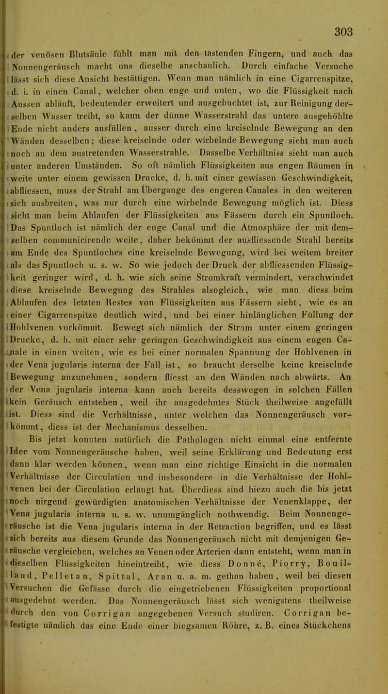 der venösen Blulsiiiilc liililt man mit den tastenden Fingern, und anch das Vonnengeriiiisch madil uns dieselbe anschaulich. Durch einfache Versuche liisst sich diese Ansicht hestältio;en. Wenn man nämlich in eine Cigarrenspitze, il. i. in einen Canal, welcher oben enge und unten, wo die Flüssigkeit nach Aussen abläuft, bedeutender erweitert und ausgebuchlel ist, zur Reinigung der- x lben M'asser treibt, so kann der dünne Wasserstrahl das untere ausgehöhlte Hilde nicht anders ausfüllen , ausser durch eine kreiselnde Bewegung an den >N iinden desselben; diese kreiselnde oder wirbelnde Bewegung sieht man auch noch an dem austretenden Wasserstrahle. Dasselbe Verhältniss sieht man auch linier anderen Umständen. So oft nämlich Flüssigkeiten aus engen Räumen in \\ eite unter einem gewissen Drucke, d. h. mit einer gewissen Geschwindigkeit, ;il)lliessen, muss der Strahl am Übergänge des engeren Canales in den weiteren sich ausbreiten, was nur durch eine wirbelnde Bewegung möglich ist. Diess sieht man beim Ablaufen der Flüssigkeiten aus Fässern durch ein Spuntloch. I);is Spuiilloch ist nämlich der enge Canal und die Atmosphäre der mit dem- selben communicirende weite, daher bekömmt der ausfliessende Strahl bereits ;nn Ende des Spuntloches eine kreiselnde Bewegung, wird bei weitein breiter ;ils das Spuntloch u. s. w. So wie jedoch der Druck der abfliessenden Flüssig- keit geringer wird, d. h. wie sich seine Stromkraft vermindert, verschwindet fliese kreiselnde Bewegung des Strahles alsogleich, wie man diess beim Al)laufen des letzten Restes von Flüssigkeiten aus Fässern sieht, wie es an einer Cigarrenspitze deutlich wird, und bei einer hinlänglichen Füllung der Hohlvenen vorkömmt. Bewegt sich nämlich der Strom unter einem geringen Drucke, d. h. mit einer sehr geringen Geschwindigkeit aus einem engen Ca- ii.'ile in einen weiten, wie es bei einer normalen Spannung der Hohlvenen in iler Vena jugularis interna der Fall ist, so braucht derselbe keine kreiselnde Bewegung anzunehmen, sondern fliesst an den Wänden nach abwärts. An der Vena jugularis interna kann auch bereits desswegen in solchen Fällen liein Geräusch entstehen, weil ihr ausgedehntes Stück theilweise angefüllt ist. Diess sind die Verhältnisse, unter welchen das Nonnengeräusch vor- kömmt, diess ist der Mechanismus desselben. Bis jetzt konnten natürlich die Pathologen nicht einmal eine entfernte lldee vom Nonnengeränsche haben, weil seine Erklärung und Bedeutung erst 'dann klar werden können, wenn man eine richtige Einsicht in die normalen Verhältnisse der Circulation und insbesondere in die Verhältnisse der Hohl- 'venen bei der Circulation erlangt hat. Überdiess sind hiezu auch die bis jetzt moch nirgend gewürdigten anatomischen Verhältnisse der Venenklappe, der 'Vena jugularis interna u. s. w. unumgänglich nolhwendig. Beim Nonnenge- rräusche ist die Vena jugularis interna in der Retraction begriffen, und es lässt isich bereits aus diesem Grunde das Nonnengeräusch nicht mit demjenigen Ge- frSusche vergleichen, welches an Venen oder Arterien dann entsteht, wenn man in • dieselben Flüssigkeiten hineintreibt, wie diess Donne, Piorry, Bouil- llaud, Pellet an, Spittal, Aranu. a. m. gethan haben, weil bei diesen ^Versuchen die Gefässe durch die eingetriebenen Flüssigkeiten proportional »ausgedehnt werden. Das Nonnengeräusch lässt sich wenigstens theilweise 'durch den von Corrigan angegebenen Versuch sludiren. Corrigan be- festigte nämlich das eine Ende einer biegsamen Röhre, z. B. eines Stückchens