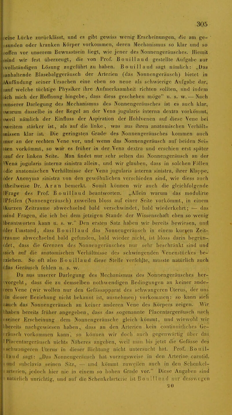 rcme Lücke znrücklfissl, nnd es gibt gewiss wenig Erscheinungen, die am ge- »sundcn oder kranken Körper vorkommen, deren Mechanismus so klar und so «oiTen vor unserem Bewnsstsein liegt, wie jener des Nonnengeräusches. Hieinit Hsind wir fest überzeugt, die von Prof. Bouillaud gestellte Aufgabe aur »vollständigen Lösung zugeführt zu ha])en. Bouillaud sagt nämlich: „Das lanhaltende Blnsebalggeräusch der Arterien (das Nonnengeränsch) bietet in ^Auffindung seiner Ursachen eine eben so neue als schwierige Aufgabe dar, aanf welche tüchtige Physiker ihre Aufmerksamheit richten sollten, und indem Mch mich der Hoffnnng hingebe, dass diess geschehen möge u. s. w. — Nach gunserer Darlegung des Mechanismus des Nonnengeräusches ist es auch klar, »warum dasselbe in der Regel an der Vena jugularis interna dextra vorkömmt, weil nämlich der Einfluss der Aspiration der Ilohlvenen auf diese Vene bei »weitem stärker ist, als auf die linke, was aus ihren anatomischen Verhält- onissen klar ist. Die geringsten Grade» des Nonnengeräusches kommen auch imur an der rechten Vene vor, und wenn das Nonnengeräusch anf ])eiden Sei- nen vorkömmt, so war es früher in der Vena dextra und erschien erst später «auf der linken Seite. Man findet nur sehr selten das Nonnengeräusch an der Wena jugularis interna sinistra allein, und wir glauben, dass in solchen Fällen (die anatomischen Verhältnisse der Vena jugularis interna sinistra, ihrer Klappe, dder Anonyma sinistra von den gewöhnlichen verschieden sind, wie diess auch Hheilweise Dr. Ar an bemerkt. Somit können wir auch die glcichfolgcnde FFrage des Prof. Bouillaud beantworten. „Allein warum das modnlirte IPfeifen (Nonnengeräusch) zuweilen bloss auf einer Seile vorkönunt, in einem Ikurzen Zeiträume abwechselnd bald verschwindet, bald wiederkehrt; — das »sind Fragen, die ich bei dem jetzigen Stande der Wissenschaft eben so wenig bbeantworten kann u. s. w. Den ersten Satz haben wir bereits bewiesen, nnd dller Umstand, dass Bouillaud das Nonnengeräusch in einem künden Zeit- rraiime abwechselnd bald gefunden, bald wieder flicht, ist bloss darin begrün- (idet, dass die Grenzen des Nonnengeräusches nur sehr beschränkt sind und »sich auf die anatomischen Verhältnisse des schwingenden Venenstückes be- iziehen. So oft also Bouillaud diese Stelle verfehjte, musste natürlich auch ddas Geräusch fehlen u. s. w. Da aus unserer Darlegung des Mechanismus des Nonnengeränsches her- 'vorgeht, dass die zu demselben nolhwendigen Bedingungen an keiner ande- iren Vene (wir wollen nur den Gefässapparal des schwangeren Uterus, der uns i'in dieser Beziehung nicht bekannt ist, ausnelunen) vorkomnien: so kann sich •auch das Nonnengeräusch an keiner anderen Vene des Körpers zeigen. Wir hhaben bereits früher angegeben, dass das sogenannte Placentargeräusch nach tseiner Erscheinung dem Nonnengeräuschc gleich könwnt, und wiewohl wir l'bercits nachgewiesen haben, dass au den Arterien kein conliniiirliclies Ge- I rausch vorkommen kann, so können wir doch auch gegenwärtig über das I Placentargeräusch nichts Näheres angeben, weil man bis jetzt die Gefässe des >schwangeren Uterus in dieser Richtung nicht unlersuciil hat. Prof. Bouil- ilaiid sagt: „Das Nonnengeräusch hat vorzugsweise in den Arleriae. carolid. • und subclavia seinen Sitz, — und kömmt zuweilen auch iu den Schcnkcl- - arlericn, jedoch hier nie in einem so lioheu Grade vor. Diese Angaben sind natürlich unrichtig, und auf die Schenkelarlerie istBouilhuuI nur dessvicgcn '2 0
